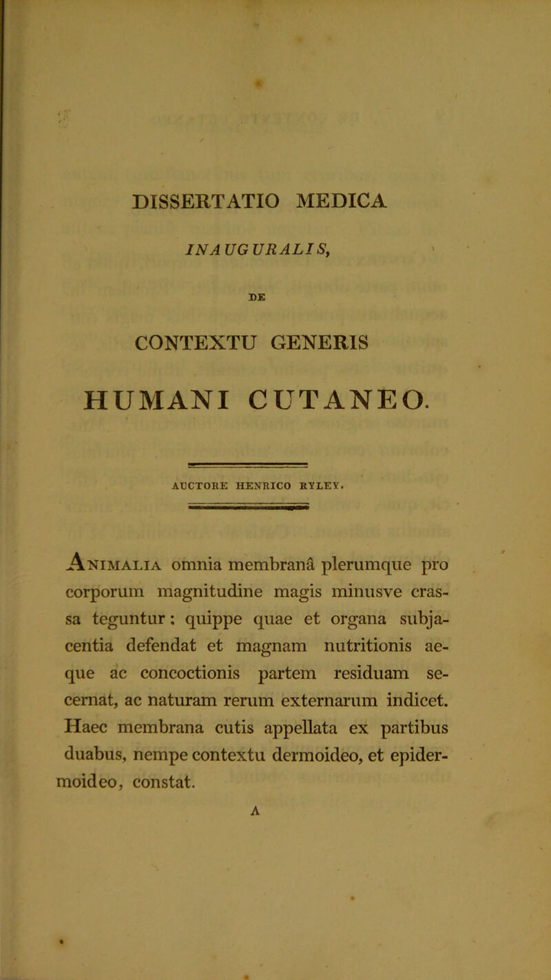 IN A UG URALIS, DE CONTEXTU GENERIS HUMANI CUTANEO. AUCTORE HENRICO RYLEY• Animalia omnia membrana plerumque pro corporum magnitudine magis minusve cras- sa teguntur: quippe quae et organa subja- centia defendat et magnam nutritionis ae- que ac concoctionis partem residuam se- cernat, ac naturam rerum externarum indicet. Haec membrana cutis appellata ex partibus duabus, nempe contextu dermoideo, et epider- moideo, constat. A