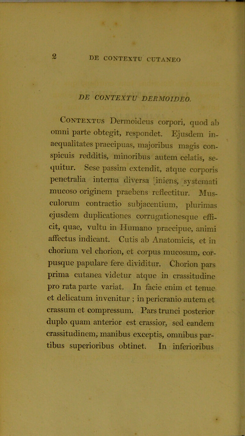 DE CONTEXTU DERMOIDEO. Contextus Dermoideus corpori, quod ab omni parte obtegit, respondet. Ejusdem in- aequalitates praecipuas, majoribus magis con- spicuis redditis, minoribus autem celatis, se- quitur. Sese passim extendit, atque corporis penetralia interna diversa 'iniens, systemati mucoso originem praebens reflectitur. Mus- culorum contractio subjacentium, plurimas ejusdem duplicationes corrugationesque effi- cit, quae, vultu in Humano praecipue, animi affectus indicant. Cutis ab Anatomicis, et in chorium vel chorion, et corpus mucosum, cor- pusque papulare fere dividitur. Chorion pars prima cutanea videtur atque in crassitudine pro rata parte variat. In facie enim et tenue et delicatum invenitur ; in pericranio autem et crassum et compressum. Pars trunci posterior duplo quam anterior est crassior, sed eandem crassitudinem, manibus exceptis, omnibus par- tibus superioribus obtinet. In inferioribus