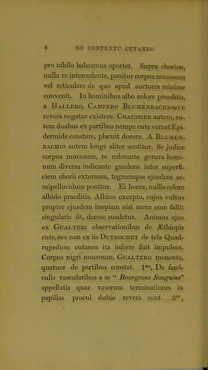 pro nihilo habeamus oportet. Supra chorion, nulla re intercedente, ponitur corpus mucosum vel reticulare de quo apud auctores minime convenit. In hominibus albo colore praeditis, a IIallero, Campeuo Blumenbachioque revera negatur existere. Chaussier autem, cu- tem duabus ex partibus nempe cute vera et Epi- dermide constare, placuit docere. A Blumen- bachio autem longe aliter sentitur. Se judice corpus mucosum, re colorante genera homi- num diversa indicante gaudens inter superfi- ciem chorii externam, tegmenque ejusdem se- mipellucidum ponitur. Ei hocce, nullis colore albido praeditis, Albino excepto, cujus vultus propter ejusdem inopiam nisi mens eum fallit singularis fit, deesse suadetur. Animus ejus ex Gualteri observationibus de JEthiopis cute,nec non ex iis Dutrochet de tela Quad- rupedum cutanea ita inferre fuit impulsus. Corpus nigri mucosum, Gualtero monente, quatuor de partibus constat. lmo. De fasci- culis vascularibus a se “ Bourgeojis Sanguins” appellatis quae vasorum terminationes in papillas procul dubio revera sunt. 2do,