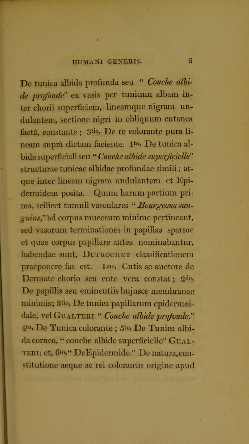 IIUMANI GENERIS. 5 De tunica albida profunda seu “ Couche albi- de profonde” ex vasis per tunicam albam in- ter chorii superficiem, lineamque nigram un- dulantem, sectione nigri in obliquum cutanea facta, constante ; 3*m, De re colorante pura li- neam supra dictam faciente. 4-to, De tunica al- bida superficiali seu “ Couche albide superficielle structurae tunicae albidae profundae simili; at- que inter lineam nigram undulantem et Epi- dermidem posita. Quum harum partium pri- ma, scilicet tumuli vasculares “ JBourgeons san- guins” ad corpus mucosum minime pertineant, sed vasorum terminationes in papillas sparsae et quae corpus papillare antea nominabantur, habendae sunt, Dutrochet classificationem praeponere fas est. Imo, Cutis se auctore de Dermate chorio seu cute vera constat; 2<lo, De papillis seu eminentiis hujusce membranae minimis; 3^«, De tunica papillarum epidermoi- dale, vel Gualteri “ Couche albide profonde.” 4t0> De Tunica colorante ; 5*«, De Tunica albi- da cornea, “ couche albide superficielle” Gual- teri; et, 6to,“ DeEpidermide.” De natura,con- stitutione aeque ac rei colorantis origine apud /