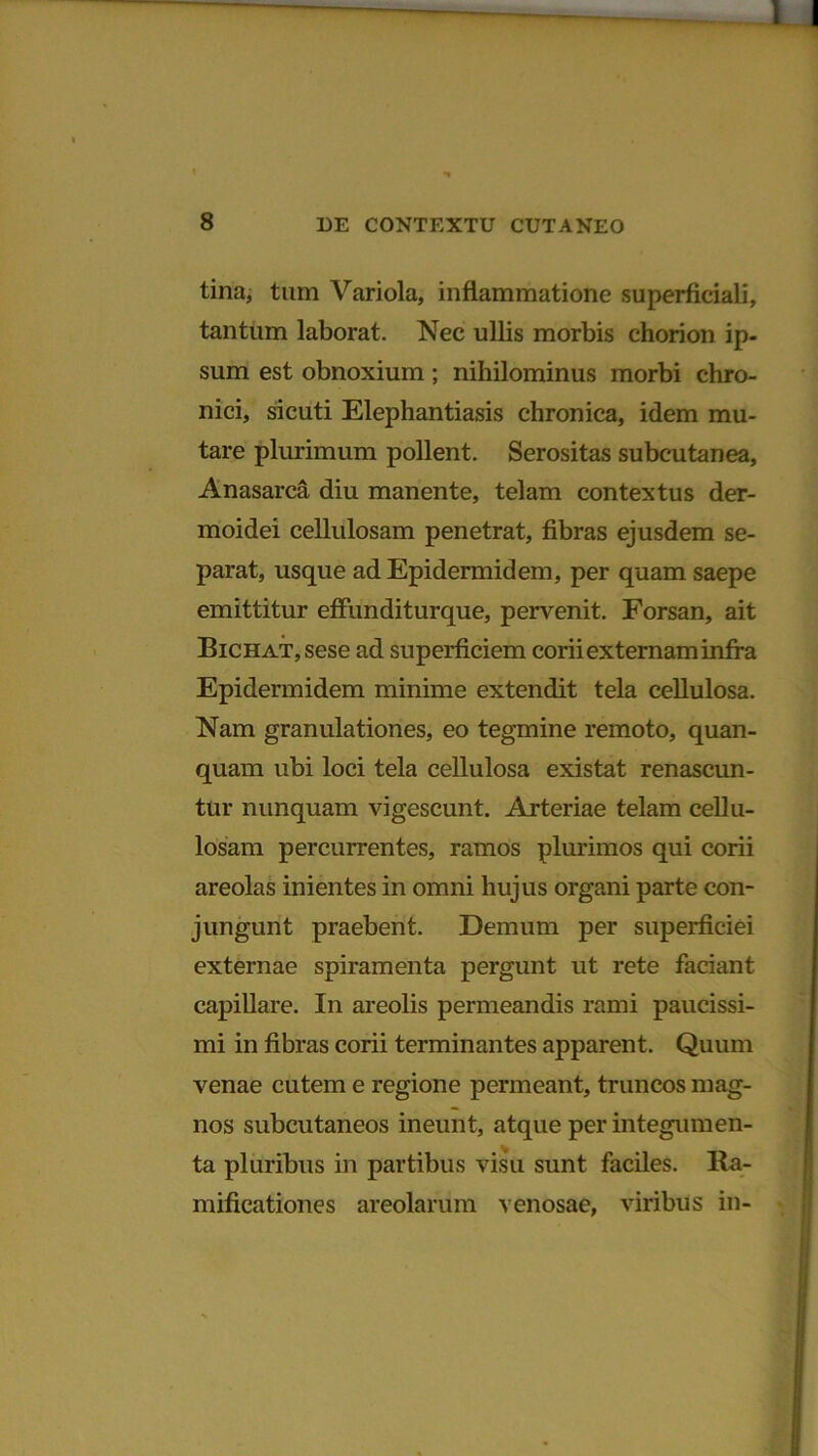 tina, tum Variola, inflammatione superficiali, tantum laborat. Nec ullis morbis chorion ip- sum est obnoxium ; nihilominus morbi chro- nici, sicuti Elephantiasis chronica, idem mu- tare plurimum pollent. Serositas subcutanea, Anasarca diu manente, telam contextus der- moidei cellulosam penetrat, fibras ejusdem se- parat, usque ad Epidermidem, per quam saepe emittitur effunditurque, pervenit. Forsan, ait BiCHAT,sese ad superficiem corii externam infra Epidermidem minime extendit tela cellulosa. Nam granulationes, eo tegmine remoto, quan- quam ubi loci tela cellulosa existat renascun- tur nunquam vigescunt. Arteriae telam cellu- losam percurrentes, ramos plurimos qui corii areolas inientes in omni hujus organi parte con- jungunt praebent. Demum per superficiei externae spiramenta pergunt ut rete faciant capillare. In areolis permeandis rami paucissi- mi in fibras corii terminantes apparent. Quum venae cutem e regione permeant, truncos mag- nos subcutaneos ineunt, atque per integumen- ta pluribus in partibus visu sunt faciles. Ra- mificationes areolarum venosae, viribus in-