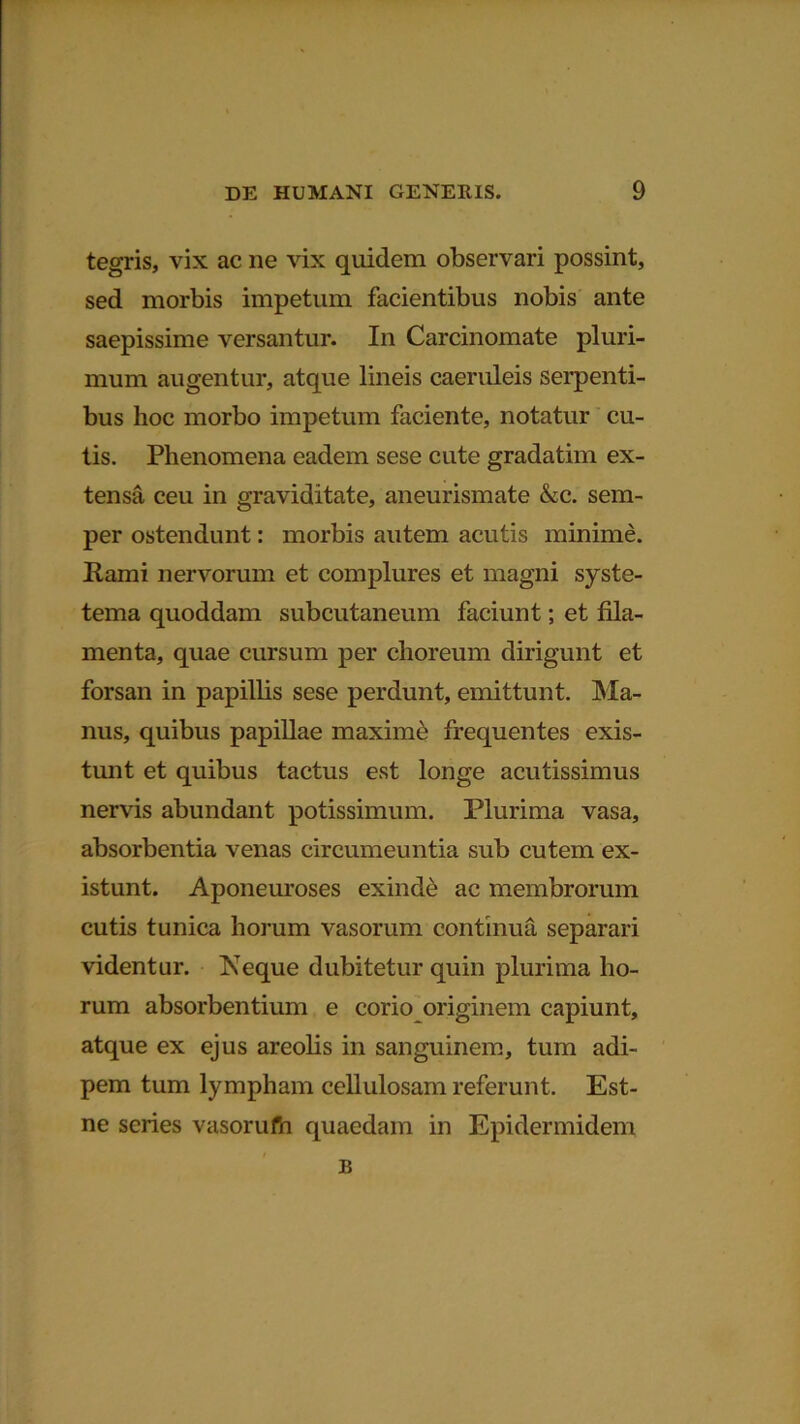 tegris, vix ac ne vix quidem observari possint, sed morbis impetum facientibus nobis ante saepissime versantur. In Carcinomate pluri- mum augentur, atque lineis caeruleis serpenti- bus hoc morbo impetum faciente, notatur cu- tis. Phenomena eadem sese cute gradatim ex- tensa ceu in graviditate, aneurismate &c. sem- per ostendunt: morbis autem acutis minime. Rami nervorum et complures et magni syste- tema quoddam subcutaneum faciunt; et fila- menta, quae cursum per choreum dirigunt et forsan in papillis sese perdunt, emittunt. Ma- nus, quibus papillae maxime frequentes exis- tunt et quibus tactus est longe acutissimus nervis abundant potissimum. Plurima vasa, absorbentia venas circumeuntia sub cutem ex- istunt. Aponeuroses exinde ac membrorum cutis tunica horum vasorum continua separari videntur. Neque dubitetur quin plurima ho- rum absorbentium e corio originem capiunt, atque ex ejus areolis in sanguinem, tum adi- pem tum lympham cellulosam referunt. Est- ne series vasorufn quaedam in Epidermidem B