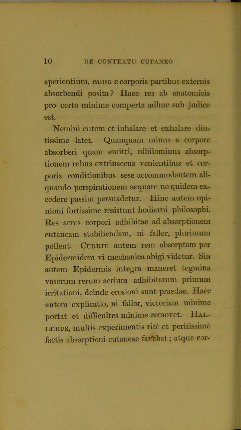 aperientium, causa e corporis partibus externis absorbendi posita ? Haec res ab anatomicis pro certo minime comperta adhuc sub judice est. Nemini cutem et inhalare et exhalare diu- tissime latet. Quanquam minus a corpore absorberi quam emitti, nihilominus absorp- tionem rebus extrinsecus venientibus et cor- poris conditionibus sese accommodantem ali- quando perspirationem aequare ne quidem ex- cedere passim persuadetur. Hinc autem opi- nioni fortissime resistunt hodierni philosophi. Res acres corpori adhibitae ad absorptionem cutaneam stabiliendam, ni fallor, plurimum pollent. Curiiie autem rem absorptam per Epidermidem vi mechanica abigi videtur. Sin autem Epidermis integra maneret tegmina vasorum rerum acrium adhibitarum primum irritationi, deinde erosioni sunt praedae. Haec autem explicatio, ni fallor, victoriam minime portat et difficultes minime removet. Har- lerus, multis experimentis rite et peritissime factis absorptioni cutaneae faVebat; atque coi'-