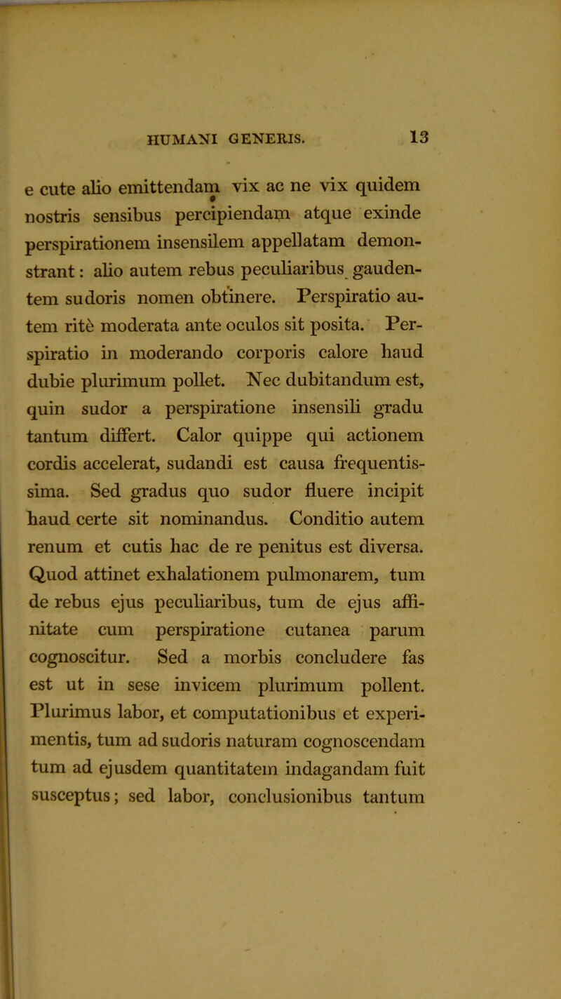 e cute alio emittendam vix ac ne vix quidem nostris sensibus percipiendam atque exinde perspirationem insensilem appellatam demon- strant : alio autem rebus peculiaribus gauden- tem sudoris nomen obtinere. Perspiratio au- tem rite moderata ante oculos sit posita. Per- spiratio in moderando corporis calore liaud dubie plurimum pollet. Nec dubitandum est, quin sudor a perspiratione insensili gradu tantum differt. Calor quippe qui actionem cordis accelerat, sudandi est causa frequentis- sima. Sed gradus quo sudor fluere incipit haud certe sit nominandus. Conditio autem renum et cutis hac de re penitus est diversa. Quod attinet exhalationem pulmonarem, tum de rebus ejus peculiaribus, tum de ejus affi- nitate cum perspiratione cutanea parum cognoscitur. Sed a morbis concludere fas est ut in sese invicem plurimum pollent. Plurimus labor, et computationibus et experi- mentis, tum ad sudoris naturam cognoscendam tum ad ejusdem quantitatem indagandam fuit susceptus; sed labor, conclusionibus tantum