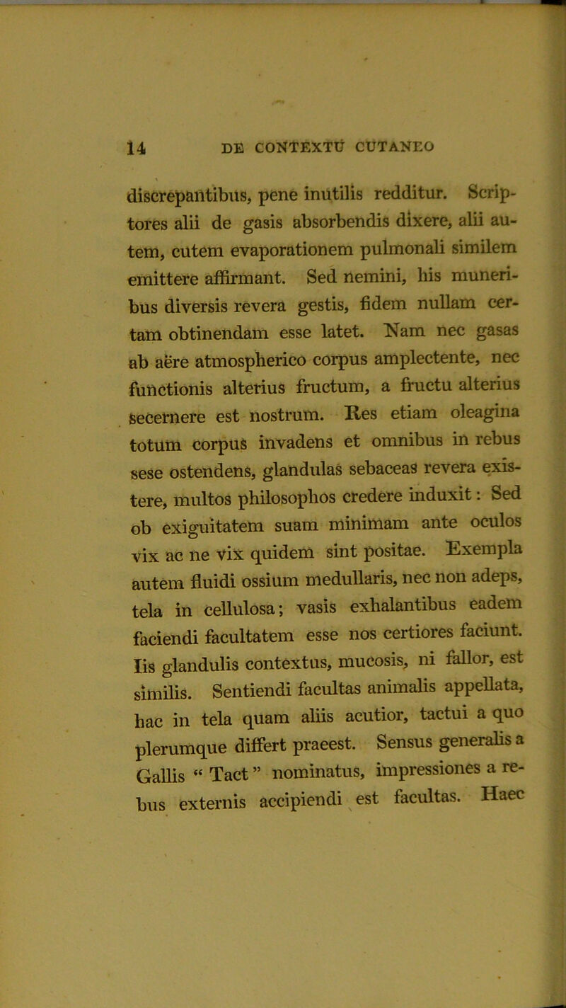 discrepantibus, pene inutilis redditur. Scrip- tores alii de gasis absorbendis dixere, alii au- tem, cutem evaporationem pulmonali similem emittere affirmant. Sed nemini, his muneri- bus diversis revera gestis, fidem nullam cer- tam obtinendam esse latet. Nam nec gasas ab aere atmospherico corpus amplectente, nec functionis alterius fructum, a fructu alterius Secernere est nostrum. Ites etiam oleagina totum corpus invadens et omnibus in rebus sese ostendens, glandulas sebaceas revera exis- tere, multos philosophos credere induxit: Sed ob exiguitatem suam minimam ante oculos vix ac ne vix quidem sint positae. Exempla autem fluidi ossium medullaris, nec non adeps, tela in cellulosa; vasis exhalantibus eadem faciendi facultatem esse nos certiores faciunt. Iis glandulis contextus, mucosis, ni fallor, est similis. Sentiendi facultas animalis appellata, hac in tela quam aliis acutior, tactui a quo plerumque differt praeest. Sensus generalis a Gallis “ Tact ” nominatus, impressiones a re- bus externis accipiendi est facultas. Haec