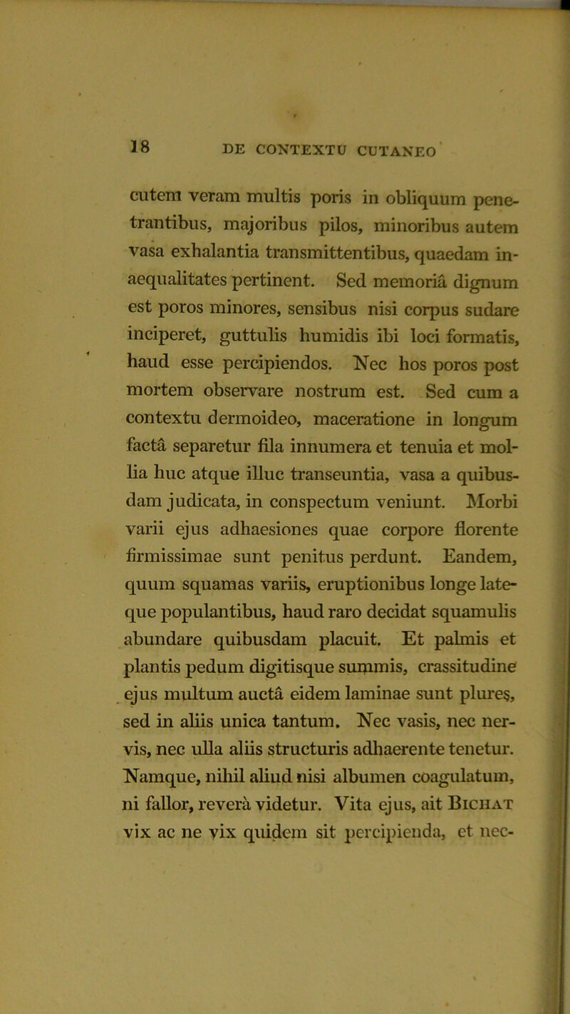 cutem veram multis poris in obliquum pene- trantibus, majoribus pilos, minoribus autem vasa exhalantia transmittentibus, quaedam in- aequalitates pertinent. Sed memoria dignum est poros minores, sensibus nisi corpus sudare inciperet, guttulis humidis ibi loci formatis, haud esse percipiendos. Nec hos poros post mortem observare nostrum est. Sed cum a contextu dermoideo, maceratione in longum facta separetur fila innumera et tenuia et mol- lia huc atque illuc transeuntia, vasa a quibus- dam judicata, in conspectum veniunt. Morbi varii ejus adhaesiones quae corpore florente firmissimae sunt penitus perdunt. Eandem, quum squamas variis, eruptionibus longe late- que populantibus, haud raro decidat squamulis abundare quibusdam placuit. Et palmis et plantis pedum digitisque summis, crassitudine ejus multum aucta eidem laminae sunt plures, sed in aliis unica tantum. Nec vasis, nec ner- vis, nec ulla aliis structuris adhaerente tenetur. Namque, nihil aliud nisi albumen coagulatum, ni fallor, revera videtur. Vita ejus, ait Bichat vix ac ne yix quidem sit percipienda, et nec-