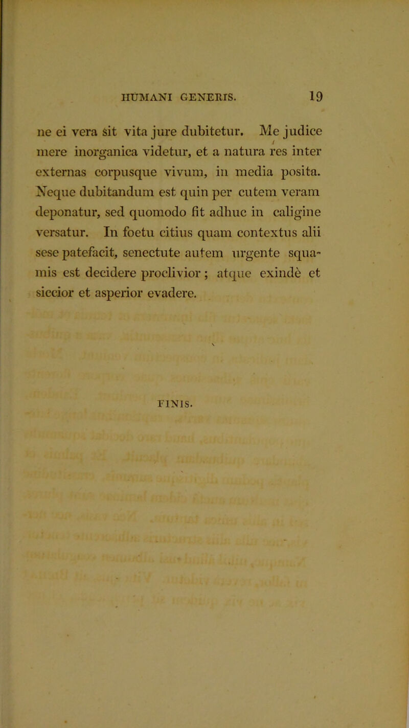 ne ei vera sit vita jure dubitetur. Me judice / mere inorganica videtur, et a natura res inter externas corpusque vivum, in media posita. Neque dubitandum est quin per cutem veram deponatur, sed quomodo fit adhuc in caligine versatur. In foetu citius quam contextus alii sese patefacit, senectute autem urgente squa- mis est decidere proclivior; atque exinde et siccior et asperior evadere. riNis.