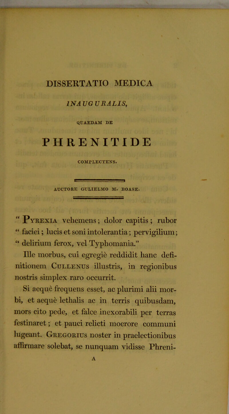 INAUGURALIS, QUAEDAM DE PHRENITIDE COMPLECTENS. AUCTORE GULIELMO M. BOASE. “ Pyrexia vehemens; dolor capitis; rubor “ faciei; lucis et soni intolerantia; pervigilium; “ delirium ferox, vel Typhomania.” Ille morbus, cui egregie reddidit hanc defi- nitionem Cullenus illustris, in regionibus nostris simplex raro occurrit. Si aeque frequens esset, ac plurimi alii mor- bi, et aequ& lethalis ac in terris quibusdam, mors cito pede, et falce inexorabili per terras festinaret; et pauci relicti moerore communi lugeant. Gregorius noster in praelectionibus affirmare solebat, se nunquam vidisse Phreni- A