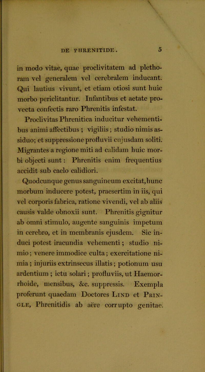 in modo vitae, quae proclivitatem ad pletho- ram vel generalem vel cerebralem inducant. Qui lautius vivunt, et etiam otiosi sunt huic morbo periclitantur. Infantibus et aetate pro- vecta confectis raro Phrenitis infestat. Proclivitas Phrenitica inducitur vehementi- bus animi affectibus ; vigiliis; studio nimis as- siduo; et suppressione profluvii cujusdam soliti. Migrantes a regione miti ad calidam huic mor- bi objecti sunt: Phrenitis enim frequentius accidit sub caelo calidiori. Quodcunque genus sanguineum excitat,hunc morbum inducere potest, praesertim in iis, qui vel corporis fabrica, ratione vivendi, vel ab aliis causis valde obnoxii sunt. Phrenitis gignitur ab omni stimulo, augente sanguinis impetum in cerebro, et in membranis ejusdem. Sic in- duci potest iracundia vehementi; studio ni- mio ; venere immodice culta; exercitatione ni- mia ; injuriis extrinsecus illatis; potionum usu ardentium ; ictu solari; profluviis, ut Haemor- rhoide, mensibus, &c. suppressis. Exempla proferunt quaedam Doctores Lind et Prin- gle, Phrenitidis ab aere corrupto genitae.