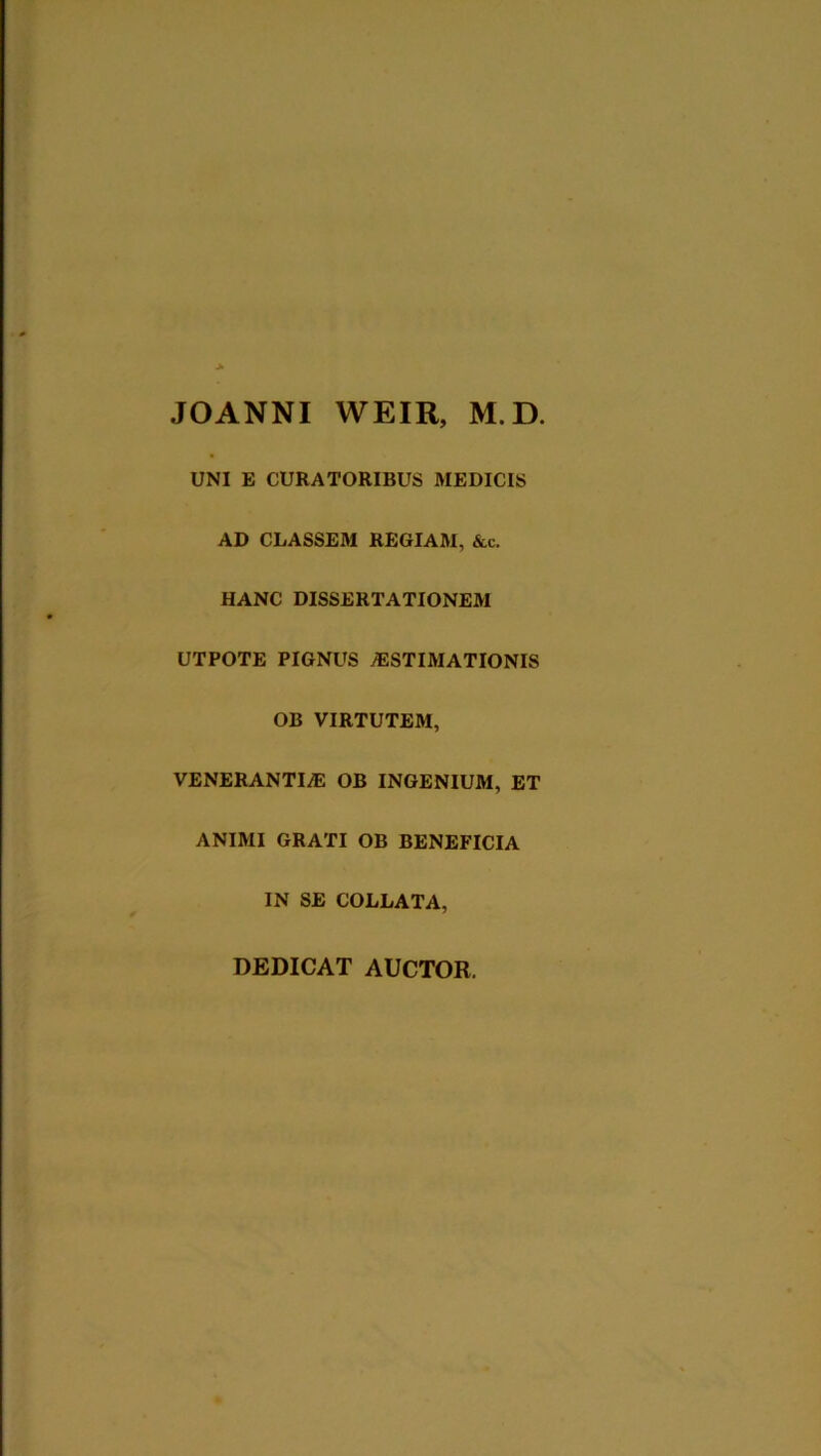 JOANNI WEIR, M.D. UNI E CURATORIBUS MEDICIS AD CLASSEM REGIAM, &c. HANC DISSERTATIONEM UTPOTE PIGNUS AESTIMATIONIS OB VIRTUTEM, VENERANTIAE OB INGENIUM, ET ANIMI GRATI OB BENEFICIA IN SE COLLATA, DEDICAT AUCTOR.