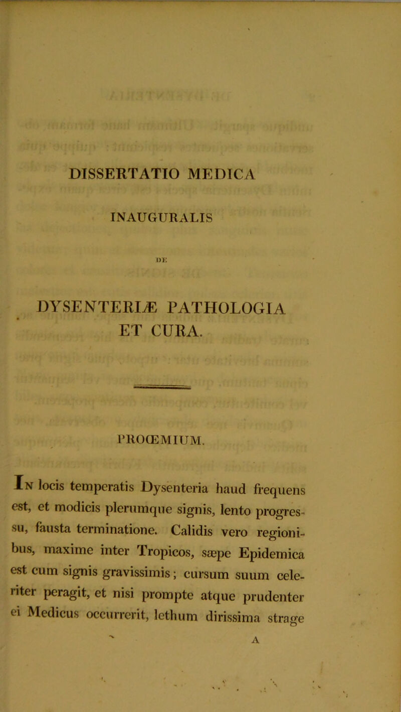 INAUGURALIS DE DYSENTERIAE PATHOLOGIA ET CURA. PROOEMIUM. In locis temperatis Dysenteria haud frequens est, et modicis plerumque signis, lento progres- su, fausta terminatione. Calidis vero regioni- bus, maxime inter Tropicos, saepe Epidemica est cum signis gravissimis; cursum suum cele- riter peragit, et nisi prompte atque prudenter ei Medicus occurrerit, lethum dirissima strage O A