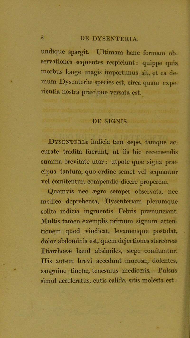 undique spargit. Ultimam hanc formam ob- servationes sequentes respiciunt: quippe quia morbus longe magis importunus sit, et ea de- mum Dysenterias species est, circa quam expe- rientia nostra prascipue versata est. DE SIGNIS. Dysenteriae indicia tam saspe, tamque ac- curate tradita fuerunt, ut iis hic recensendis summa brevitate utar : utpote quas signa pras- cipua tantum, quo ordine semet vel sequantur vel comitentur, compendio dicere properem. Quamvis nec asgro semper observata, nec medico deprehensa. Dysenteriam plerumque solita indicia ingruentis Febris prasnunciant. Multis tamen exemplis primum signum atten- tionem quod vindicat, levamenque postulat, dolor abdominis est, quem dejectiones stercorea? Diarrhoeas haud absimiles, saspe comitantur. His autem brevi accedunt mucosas, dolentes, sanguine tinctas, tenesmus mediocris. Pulsus simul acceleratus, cutis calida, sitis molesta est: