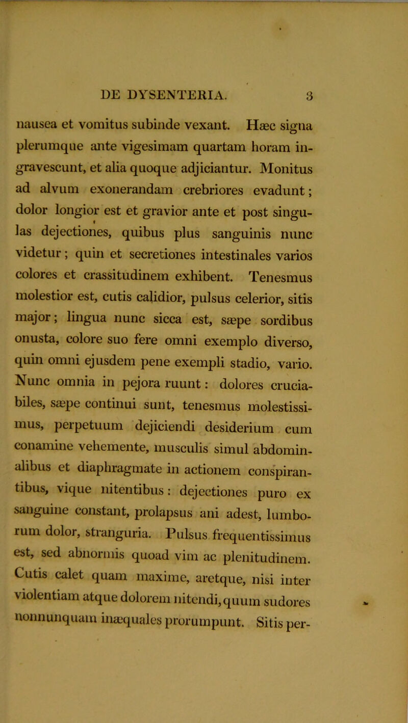 nausea et vomitus subinde vexant. Haec signa plerumque ante vigesimam quartam horam in- gravescunt, et alia quoque adjiciantur. Monitus ad alvum exonerandam crebriores evadunt; dolor longior est et gravior ante et post singu- las dejectiones, quibus plus sanguinis nunc videtur; quin et secretiones intestinales varios colores et crassitudinem exhibent. Tenesmus molestior est, cutis calidior, pulsus celerior, sitis major; lingua nunc sicca est, saepe sordibus onusta, colore suo fere omni exemplo diverso, quin omni ejusdem pene exempli stadio, vario. Nunc omnia in pejora ruunt: dolores crucia- biles, saepe continui sunt, tenesmus molestissi- mus, perpetuum dejiciendi desiderium cum conamine vehemente, musculis simul abdomin- alibus et diaphragmate in actionem conspiran- tibus, vique nitentibus: dejectiones puro ex sanguine constant, prolapsus ani adest, lumbo- rum dolor, stranguria. Pulsus frequentissimus est, sed abnormis quoad vim ac plenitudinem. Cutis calet quam maxime, aretque, nisi inter violentiam atque dolorem nitendi, quum sudores nonnunquain inaequales prorumpunt. Sitis per-