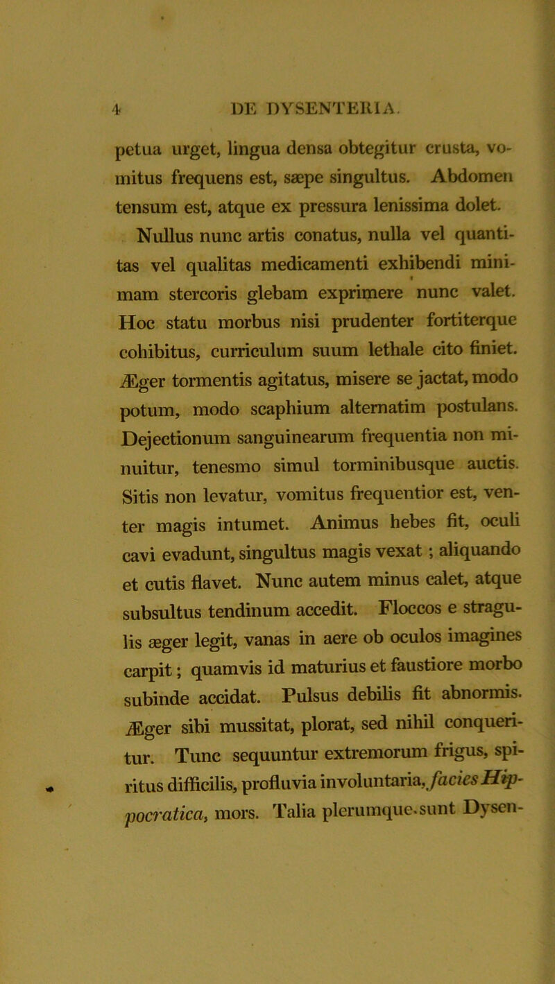 petua urget, lingua densa obtegitur crusta, vo- mitus frequens est, saepe singultus. Abdomen tensum est, atque ex pressura lenissima dolet. Nullus nunc artis conatus, nulla vel quanti- tas vel qualitas medicamenti exhibendi mini- mam stercoris glebam exprimere nunc valet. Hoc statu morbus nisi prudenter fortiterque cohibitus, curriculum suum lethale cito finiet. iEger tormentis agitatus, misere se jactat, modo potum, modo scaphium alternatim postulans. Dejectionum sanguinearum frequentia non mi- nuitur, tenesmo simul torminibusque auctis. Sitis non levatur, vomitus frequentior est, ven- ter magis intumet. Animus hebes fit, oculi cavi evadunt, singultus magis vexat; aliquando et cutis flavet. Nunc autem minus calet, atque subsultus tendinum accedit. Floccos e stragu- lis aeger legit, vanas in aere ob oculos imagines carpit; quamvis id maturius et faustiore morbo subinde accidat. Pulsus debilis fit abnormis. Mgev sibi mussitat, plorat, sed nihil conqueri- tur. Tunc sequuntur extremorum frigus, spi- ritus difficilis, profluvia involuntaria, facies Hip- pocratica, mors. Talia plerumque.sunt D\ sen-