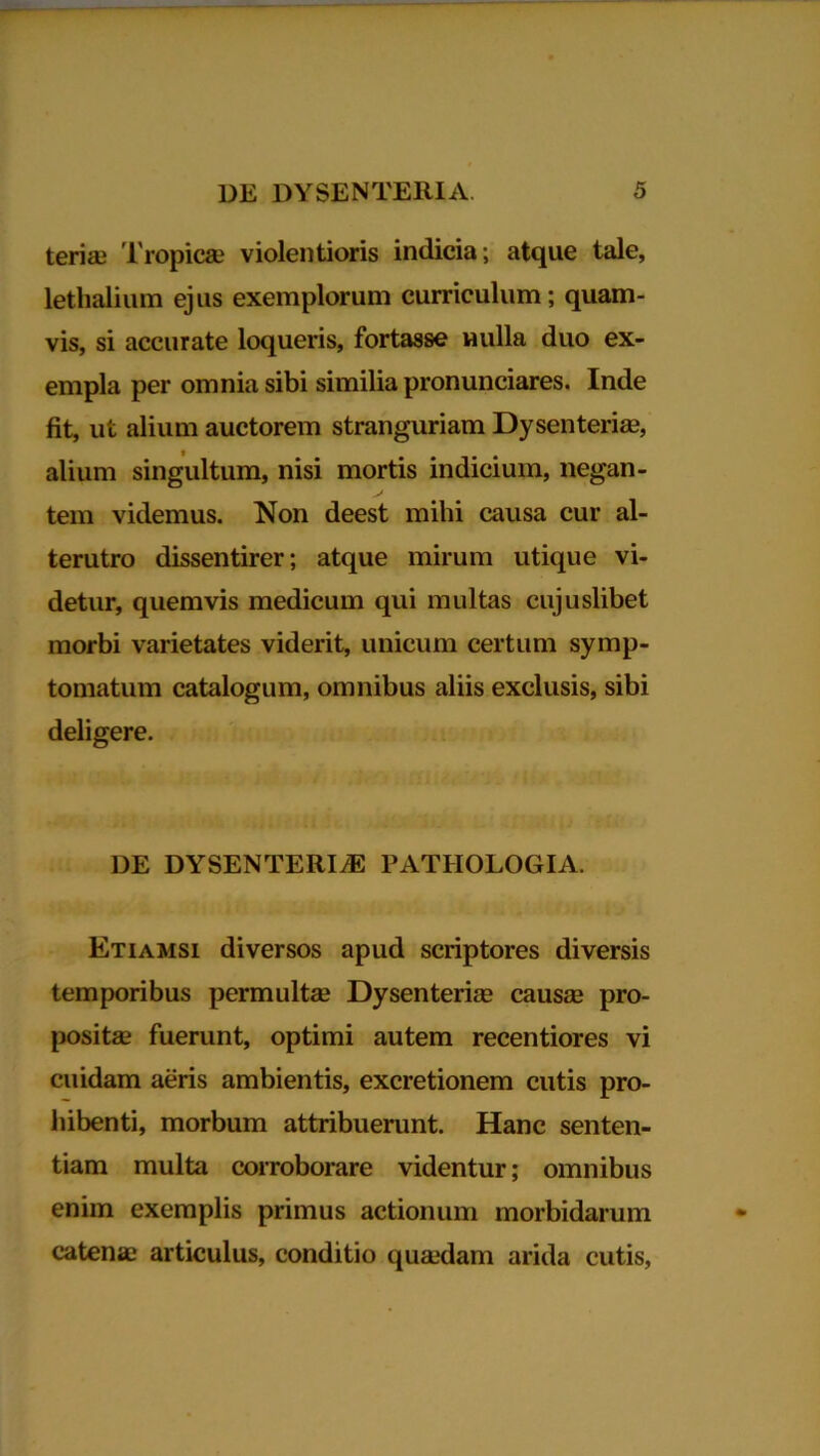 teriae Tropicae violentioris indicia; atque tale, lethalium ejus exemplorum curriculum; quam- vis, si accurate loqueris, fortasse nulla duo ex- empla per omnia sibi similia pronunciares. Inde fit, ut alium auctorem stranguriam Dysenteriae, alium singultum, nisi mortis indicium, negan- tem videmus. Non deest mihi causa cur al- terutro dissentirer; atque mirum utique vi- detur, quemvis medicum qui multas cujuslibet morbi varietates viderit, unicum certum symp- tomatum catalogum, omnibus aliis exclusis, sibi deligere. DE DYSENTERIAE PATIIOLOGIA. Etiamsi diversos apud scriptores diversis temporibus permultae Dysenteriae causae pro- positae fuerunt, optimi autem recentiores vi cuidam aeris ambientis, excretionem cutis pro- hibenti, morbum attribuerunt. Hanc senten- tiam multa corroborare videntur; omnibus enim exemplis primus actionum morbidarum catenae articulus, conditio quaedam arida cutis,