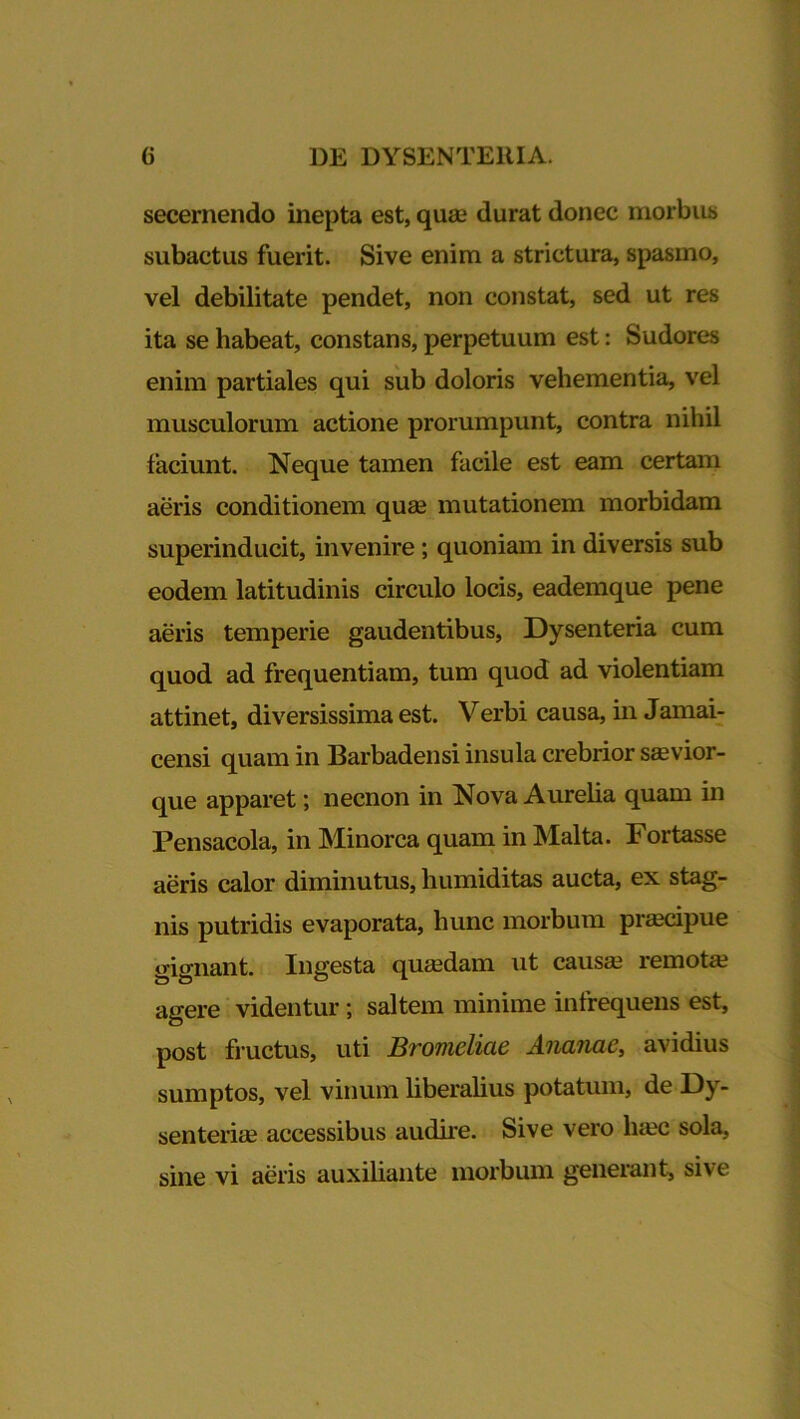 secernendo inepta est, quae durat donec morbus subactus fuerit. Sive enim a strictura, spasmo, vel debilitate pendet, non constat, sed ut res ita se habeat, constans, perpetuum est: Sudores enim partiales qui sub doloris vehementia, vel musculorum actione prorumpunt, contra nihil faciunt. Neque tamen facile est eam certam aeris conditionem quae mutationem morbidam superinducit, invenire; quoniam in diversis sub eodem latitudinis circulo locis, eademque pene aeris temperie gaudentibus, Dysenteria cum quod ad frequentiam, tum quod ad violentiam attinet, diversissima est. Verbi causa, in Jamai- censi quam in Barbadensi insula crebrior saevior- que apparet; necnon in Nova Aurelia quam in Pensacola, in Minorca quam in Malta. Fortasse aeris calor diminutus, humiditas aucta, ex stag- nis putridis evaporata, hunc morbum praecipue gignant. Ingesta quaedam ut causa? remote agere videntur; saltem minime infrequens est, post fructus, uti Bromeliae Ananae, avidius sumptos, vel vinum liberalius potatum, de Dy- senteria? accessibus audire. Sive vero ha?c sola, sine vi aeris auxiliante morbum generant, sive