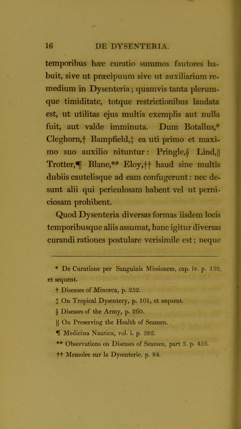 temporibus haec curatio summos fautores ha- buit, sive ut praecipuum sive ut auxiliarium re- medium in Dysenteria; quamvis tanta plerum- que timiditate, totque restrictionibus laudata est, ut utilitas ejus multis exemplis aut nulla fuit, aut valde imminuta. Dum Botallus,* * * § Cleghorn,f Bampfield,! ea uti primo et maxi- mo suo auxilio nituntur: Pringle,§ Lind,j| Trotter,^[ Blane,** Eloy,ff haud sine multis dubiis cautelisque ad eam confugerunt: nec de- sunt alii qui periculosam habent vel ut perni- ciosam prohibent. Quod Dysenteria diversas formas iisdem locis temporibusque aliis assumat, hanc igitur diversas curandi rationes postulare verisimile est; neque * De Curatione per Sanguinis Missionem, cap. iv. p. 132, et sequent. + Diseases of Minorea, p. 252. f On Tropical Dysentery, p. 101, et sequent. § Diseases of the Army, p. 260. || On Preserving the Health of Seamen. H Medicina Nautica, vol. i. p. 382. ** Observations on Diseases of Seamen, part 3. p. 455. tt Memoire sur la Dysenterie, p. 84.