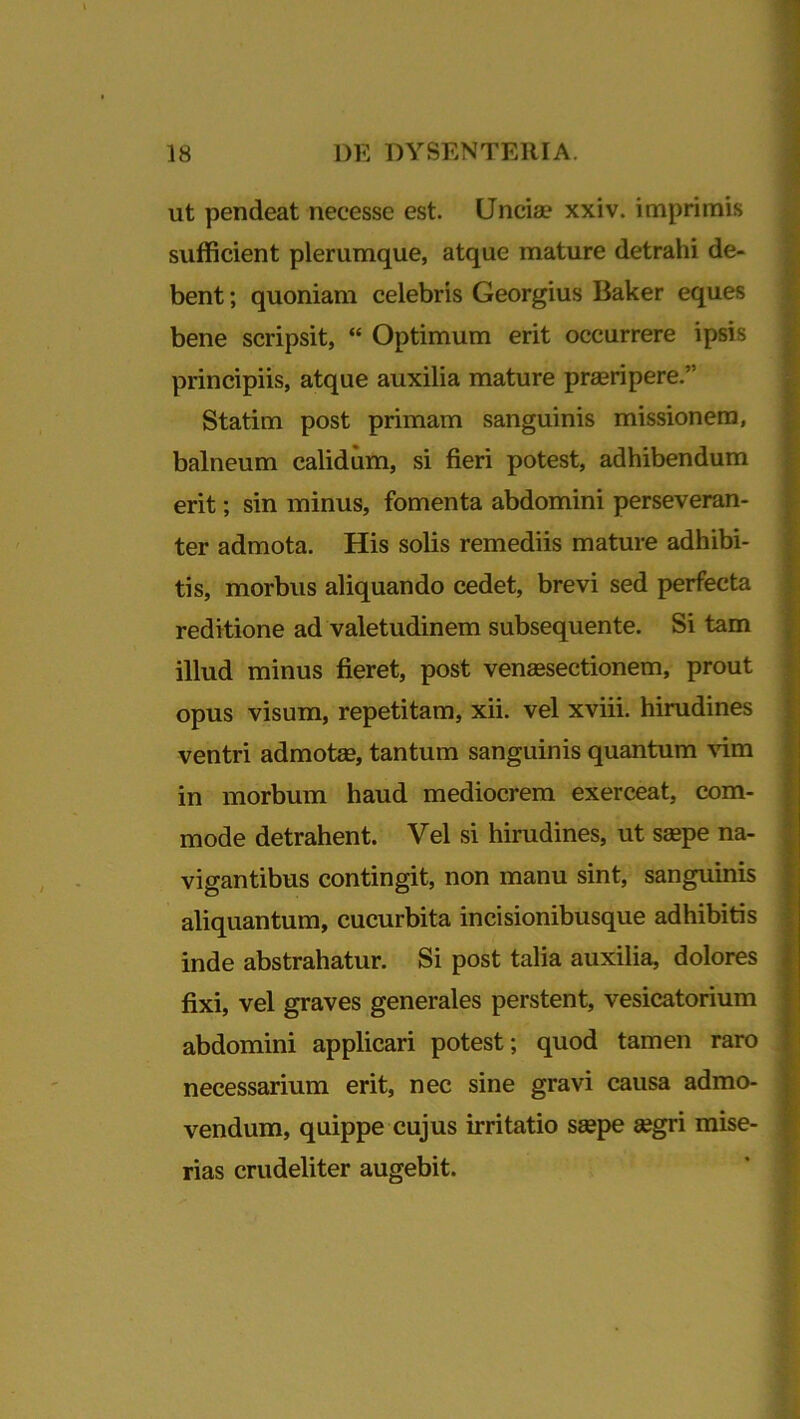 ut pendeat necesse est. Uncia.1 xxiv. imprimis sufficient plerumque, atque mature detrahi de- bent ; quoniam celebris Georgius Baker eques bene scripsit, “ Optimum erit occurrere ipsis principiis, atque auxilia mature praeripere.” Statim post primam sanguinis missionem, balneum calidum, si fieri potest, adhibendum erit; sin minus, fomenta abdomini perseveran- ter admota. His solis remediis mature adhibi- tis, morbus aliquando cedet, brevi sed perfecta reditione ad valetudinem subsequente. Si tam illud minus fieret, post venaesectionem, prout opus visum, repetitam, xii. vel xviii. hirudines ventri admotae, tantum sanguinis quantum vim in morbum haud mediocrem exerceat, com- mode detrahent. Vel si hirudines, ut saepe na- vigantibus contingit, non manu sint, sanguinis aliquantum, cucurbita incisionibusque adhibitis inde abstrahatur. Si post talia auxilia, dolores fixi, vel graves generales perstent, vesicatorium abdomini applicari potest; quod tamen raro necessarium erit, nec sine gravi causa admo- vendum, quippe cujus irritatio saepe aegri mise- rias crudeliter augebit.