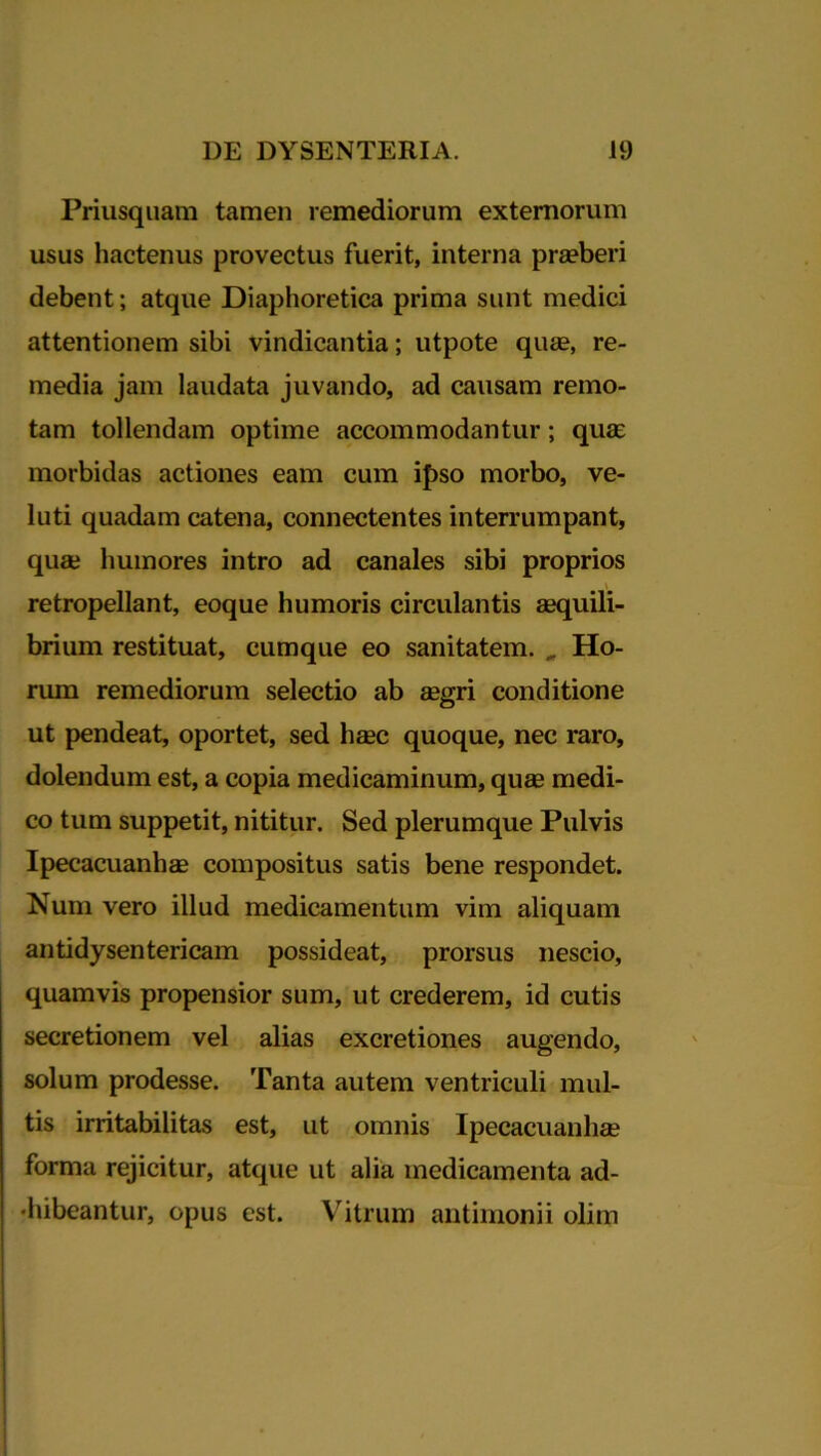 Priusquam tamen remediorum externorum usus hactenus provectus fuerit, interna praeberi debent; atque Diaphoretica prima sunt medici attentionem sibi vindicantia; utpote quae, re- media jam laudata juvando, ad causam remo- tam tollendam optime accommodantur ; quae morbidas actiones eam cum ipso morbo, ve- luti quadam catena, connectentes interrumpant, quae humores intro ad canales sibi proprios retropellant, eoque humoris circulantis aequili- brium restituat, cumque eo sanitatem. „ Ho- rum remediorum selectio ab aegri conditione ut pendeat, oportet, sed haec quoque, nec raro, dolendum est, a copia medicaminum, quae medi- co tum suppetit, nititur. Sed plerumque Pulvis Ipecacuanhae compositus satis bene respondet. Num vero illud medicamentum vim aliquam antidysentericam possideat, prorsus nescio, quamvis propensior sum, ut crederem, id cutis secretionem vel alias excretiones augendo, solum prodesse. Tanta autem ventriculi mul- tis irritabilitas est, ut omnis Ipecacuanhae forma rejicitur, atque ut alia medicamenta ad- •hibeantur, opus est. Vitrum antimonii olim