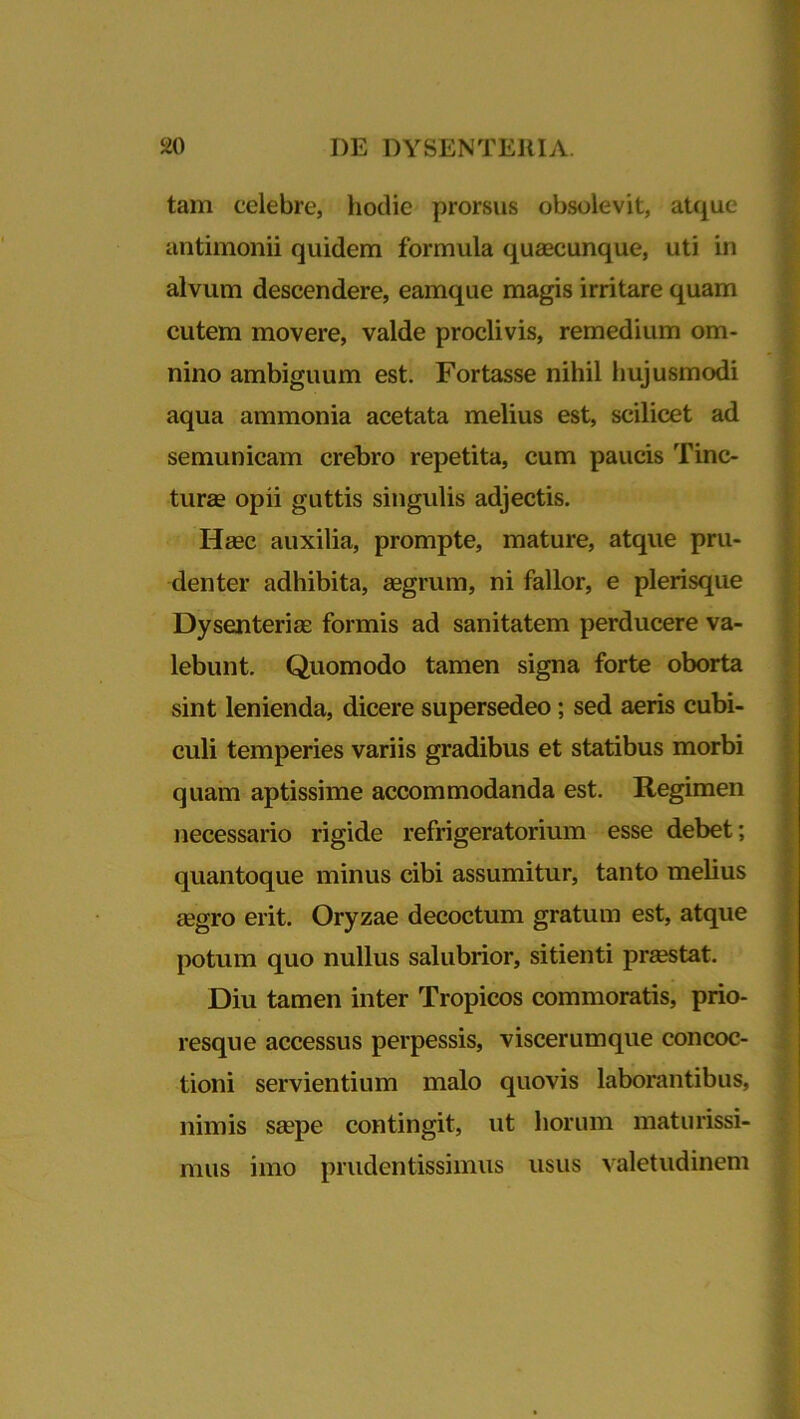 tam celebre, hodie prorsus obsolevit, atque antimonii quidem formula quaecunque, uti in alvum descendere, eamque magis irritare quam cutem movere, valde proclivis, remedium om- nino ambiguum est. Fortasse nihil hujusmodi aqua ammonia acetata melius est, scilicet ad semunicam crebro repetita, cum paucis Tinc- turae opii guttis singulis adjectis. Haec auxilia, prompte, mature, atque pru- denter adhibita, aegrum, ni fallor, e plerisque Dysenteriae formis ad sanitatem perducere va- lebunt. Quomodo tamen signa forte oborta sint lenienda, dicere supersedeo; sed aeris cubi- culi temperies variis gradibus et statibus morbi quam aptissime accommodanda est. Regimen necessario rigide refrigeratorium esse debet; quantoque minus cibi assumitur, tanto melius aegro erit. Oryzae decoctum gratum est, atque potum quo nullus salubrior, sitienti praestat. Diu tamen inter Tropicos commoratis, prio- resque accessus perpessis, viscerumque concoc- tioni servientium malo quovis laborantibus, nimis saepe contingit, ut horum maturissi- mus imo prudentissimus usus valetudinem