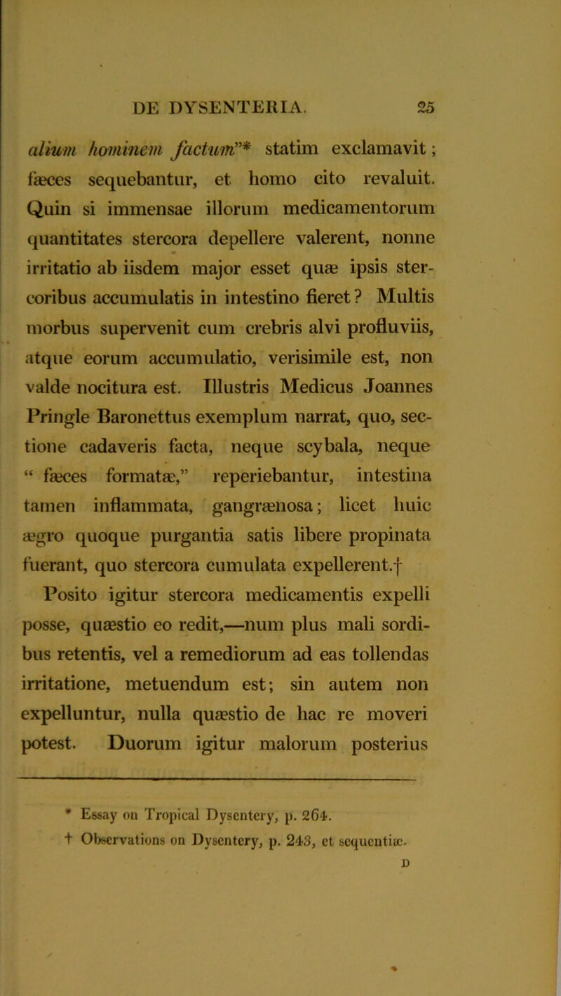 alium hominem factum”* statim exclamavit; fseces sequebantur, et homo cito revaluit. Quin si immensae illorum medicamentorum quantitates stercora depellere valerent, nonne irritatio ab iisdem major esset quas ipsis ster- coribus accumulatis in intestino fieret? Multis morbus supervenit cum crebris alvi profluviis, atque eorum accumulatio, verisimile est, non valde nocitura est. Illustris Medicus Joannes Pringle Baronettus exemplum narrat, quo, sec- tione cadaveris facta, neque scybala, neque “ fseces formatae,” reperiebantur, intestina tamen inflammata, gangraenosa; licet huic jegro quoque purgantia satis libere propinata fuerant, quo stercora cumulata expellerent.f Posito igitur stercora medicamentis expelli posse, quaestio eo redit,—num plus mali sordi- bus retentis, vel a remediorum ad eas tollendas irritatione, metuendum est; sin autem non expelluntur, nulla quaestio de hac re moveri potest. Duorum igitur malorum posterius * Essay on Tropical Dyscntcry, p. 264. t Obscrvations on Dyscntcry, p. 243, et bcqucutise. D