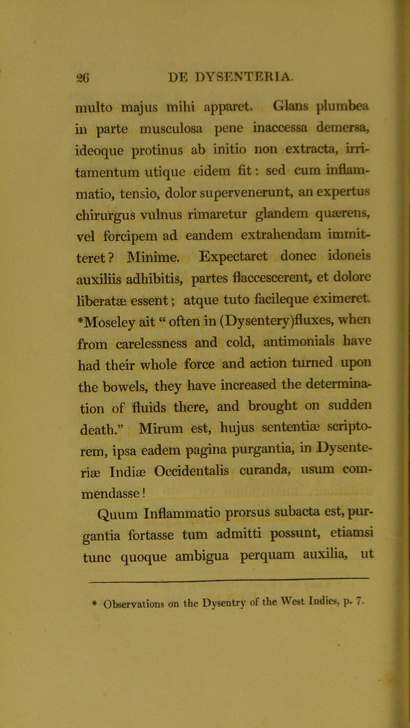 multo majus mihi apparet. Glans plumbea in parte musculosa pene inaccessa demersa, ideoque protinus ab initio non extracta, irri- tamentum utique eidem fit: sed cum inflam- matio, tensio, dolor supervenerunt, an expertus chirurgus vulnus rimaretur glandem quaerens, vel forcipem ad eandem extrahendam immit- teret? Minime. Expectaret donec idoneis auxiliis adhibitis, partes flaccescerent, et dolore liberatas essent; atque tuto facileque eximeret. *Moseley ait “ often in (Dysentery)fluxes, when from carelessness and cold, antimonials have had their whole force and action turned upon the bowels, they have increased the determina- tion of fluids there, and brought on sudden death.” Mirum est, hujus sententia; scripto- rem, ipsa eadem pagina purgantia, in Dysente- riae Indiae Occidentalis curanda, usum com- mendasse ! Quum Inflammatio prorsus subacta est, pur- gantia fortasse tum admitti possunt, etiamsi tunc quoque ambigua perquam auxilia, ut * Observations on the Dysentry of the West Indies, p. 7.