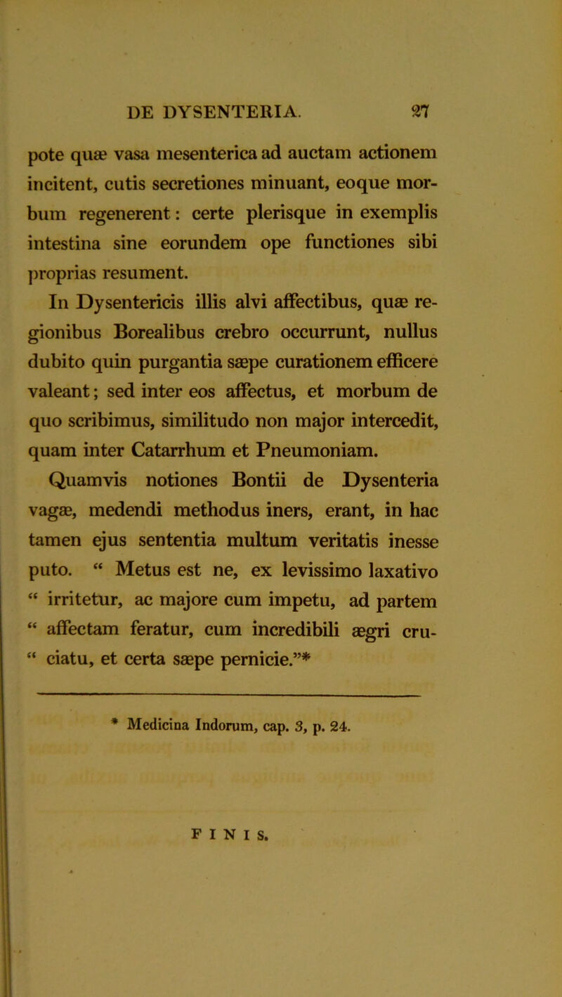 pote qua? vasa mesenterica ad auctam actionem incitent, cutis secretiones minuant, eoque mor- bum regenerent: certe plerisque in exemplis intestina sine eorundem ope functiones sibi proprias resument. In Dysentericis illis alvi affectibus, qua? re- gionibus Borealibus crebro occurrunt, nullus dubito quin purgantia saepe curationem efficere valeant; sed inter eos affectus, et morbum de quo scribimus, similitudo non major intercedit, quam inter Catarrhum et Pneumoniam. Quamvis notiones Bontii de Dysenteria vagae, medendi methodus iners, erant, in hac tamen ejus sententia multum veritatis inesse puto. “ Metus est ne, ex levissimo laxativo “ irritetur, ac majore cum impetu, ad partem “ affectam feratur, cum incredibili aegri cru- “ ciatu, et certa saepe pernicie.”* * Medicina Indorum, cap. 3, p. 24. FINIS.
