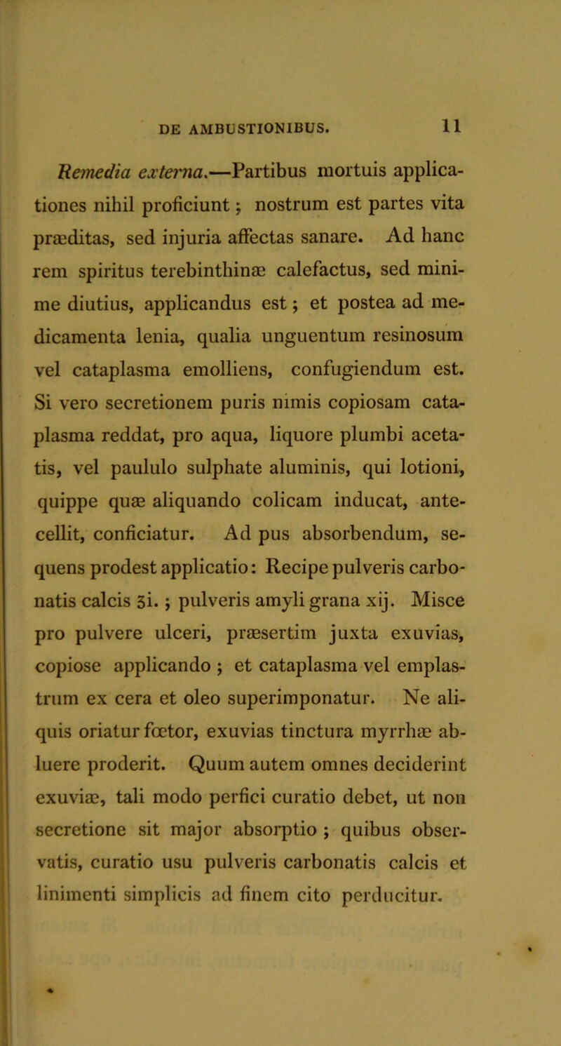 'Remedia externa.—Partibus mortuis applica- tiones nihil proficiunt; nostrum est partes vita praeditas, sed injuria affectas sanare. Ad hanc rem spiritus terebinthinae calefactus, sed mini- me diutius, applicandus est; et postea ad me- dicamenta lenia, qualia unguentum resinosum vel cataplasma emolliens, confugiendum est. Si vero secretionem puris nimis copiosam cata- plasma reddat, pro aqua, liquore plumbi aceta- tis, vel paululo sulpliate aluminis, qui lotioni, quippe quae aliquando colicam inducat, ante- cellit, conficiatur. Ad pus absorbendum, se- quens prodest applicatio: Recipe pulveris carbo* natis calcis 3i. ; pulveris amyli grana xij. Misce pro pulvere ulceri, praesertim juxta exuvias, copiose applicando ; et cataplasma vel emplas- trum ex cera et oleo superimponatur. Ne ali- quis oriatur fcetor, exuvias tinctura myrrhae ab- luere proderit. Quum autem omnes deciderint exuviae, tali modo perfici curatio debet, ut non secretione sit major absorptio ; quibus obser- vatis, curatio usu pulveris carbonatis calcis et linimenti simplicis ad finem cito perducitur.