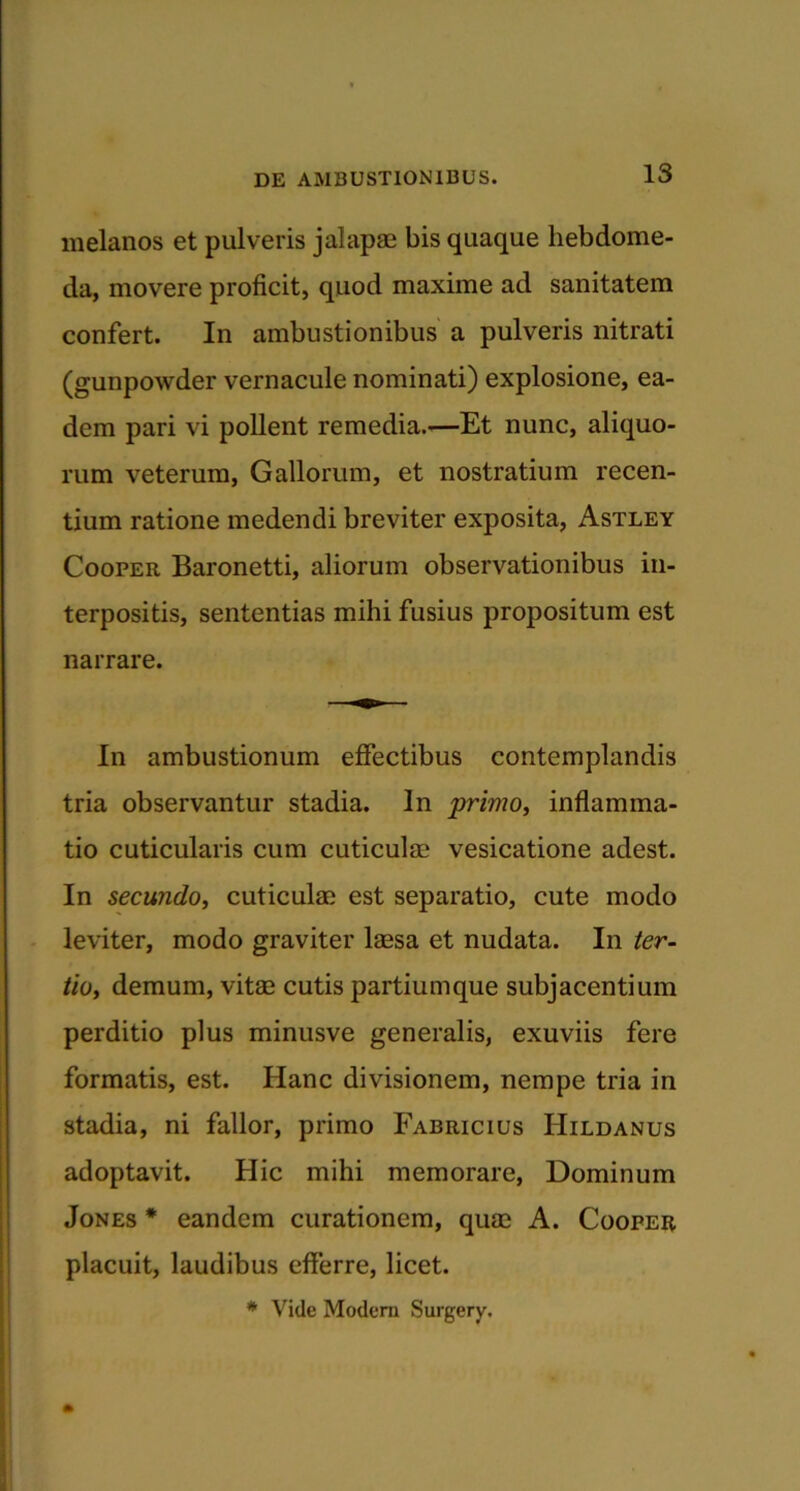 melanos et pulveris jalapae bis quaque hebdome- da, movere proficit, quod maxime ad sanitatem confert. In ambustionibus a pulveris nitrati (gunpowder vernacule nominati) explosione, ea- dem pari vi pollent remedia.—Et nunc, aliquo- rum veterum, Gallorum, et nostratium recen- tium ratione medendi breviter exposita, Astley Cooper Baronetti, aliorum observationibus in- terpositis, sententias mihi fusius propositum est narrare. In ambustionum effectibus contemplandis tria observantur stadia. In primo, inflamma- tio cuticularis cum cuticulae vesicatione adest. In secundo, cuticulae est separatio, cute modo leviter, modo graviter laesa et nudata. In ter- tio, demum, vitae cutis partium que subjacentium perditio plus minusve generalis, exuviis fere formatis, est. Hanc divisionem, nempe tria in stadia, ni fallor, primo Fabricius Hildanus adoptavit. Hic mihi memorare, Dominum Jones * eandem curationem, quae A. Cooper placuit, laudibus efferre, licet. * Vide Modera Surgery.