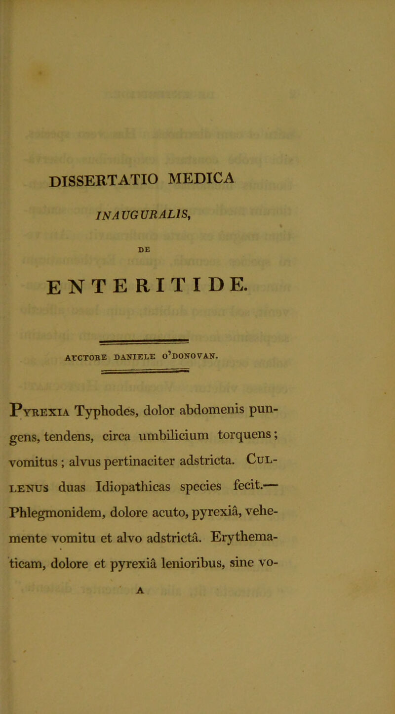 IN AUGURALIS, DE enteritide. ArCTORE DANIELS o’dONOVAN. Pyrexia Typhodes, dolor abdomenis pun- gens, tendens, circa umbilicium torquens; vomitus ; alvus pertinaciter adstricta. Cul- lenus duas Idiopathicas species fecit.— Phlegmonidem, dolore acuto, pyrexia, vehe- mente vomitu et alvo adstricta. Erythema- ticam, dolore et pyrexia lenioribus, sine vo- A