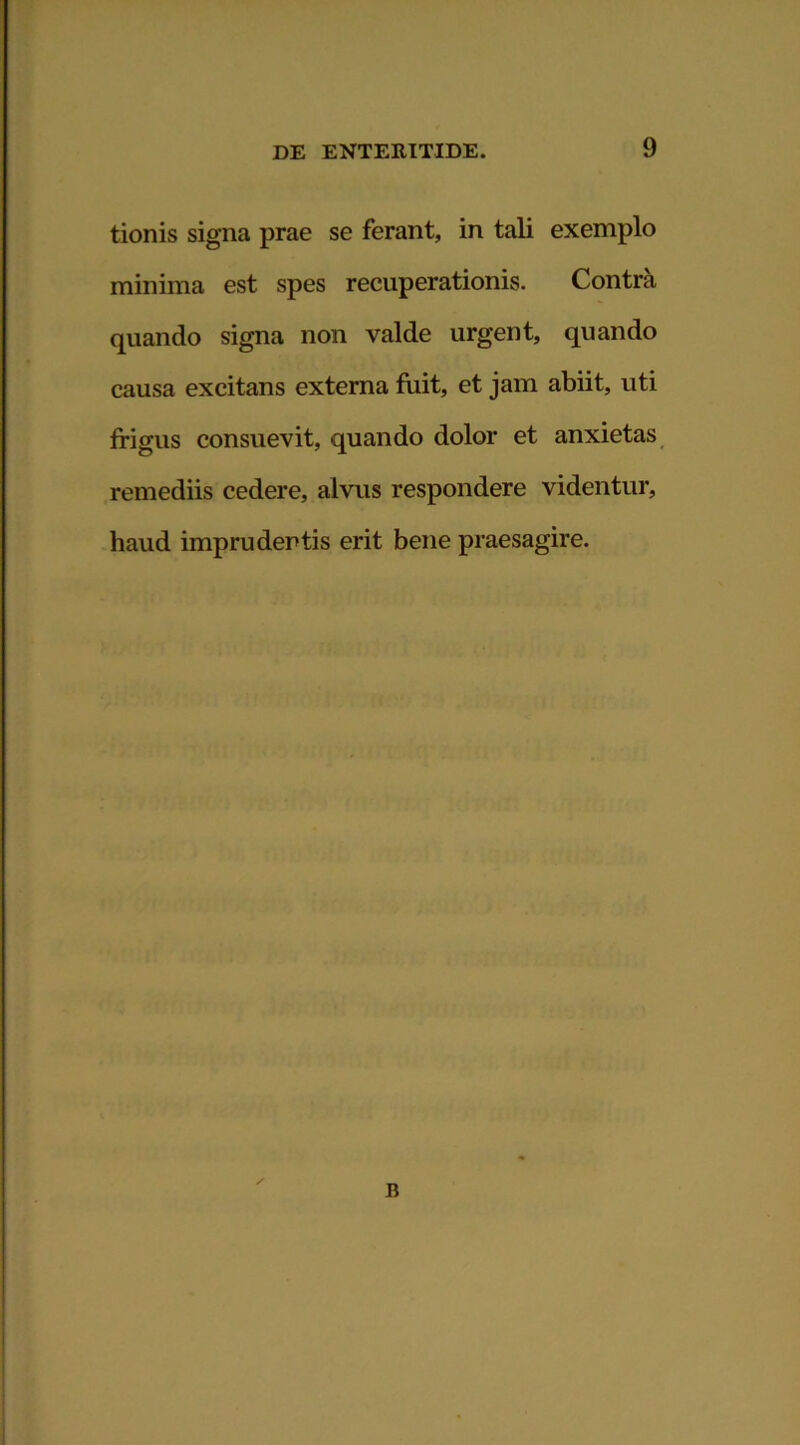 tionis signa prae se ferant, in tali exemplo minima est spes recuperationis. Contra quando signa non valde urgent, quando causa excitans externa fuit, et jam abiit, uti frigus consuevit, quando dolor et anxietas remediis cedere, alvus respondere videntur, haud imprudentis erit bene praesagire.