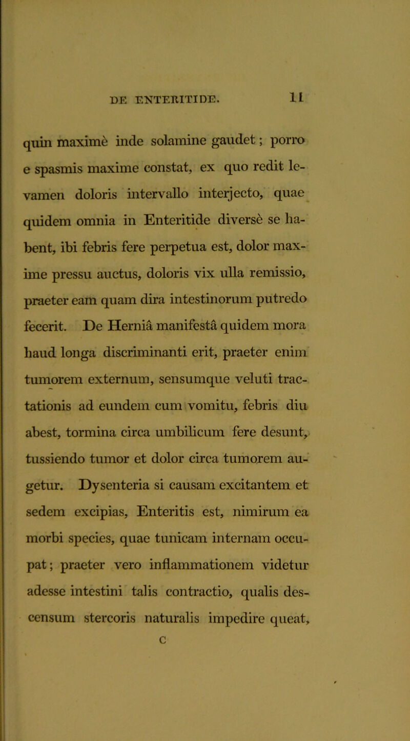 quin maximi inde solamine gaudet; porro e spasmis maxime constat, ex quo redit le- vamen doloris intervallo interjecto, quae quidem omnia in Enteritide diverse se ha- bent, ibi febris fere perpetua est, dolor max- ime pressu auctus, doloris vix ulla remissio, praeter eam quam dira intestinorum putredo fecerit. De Hernia manifesta quidem mora haud longa discriminanti erit, praeter enim tumorem externum, sensumque veluti trac- tationis ad eundem cum vomitu, febris diu abest, tormina circa umbilicum fere desunt, tussiendo tumor et dolor circa tumorem au- getur. Dysenteria si causam excitantem et sedem excipias. Enteritis est, nimirum ea morbi species, quae tunicam internam occu- pat ; praeter vero inflammationem videtur adesse intestini talis contractio, qualis des- censum stercoris naturalis impedire queat. c