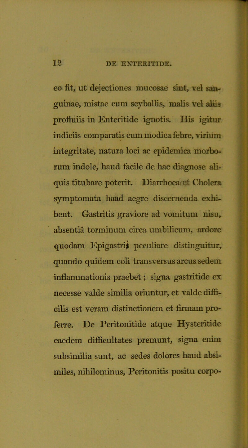 eo fit, ut dejectiones mucosae sint, vel «an- guinae, mistae cum scyballis, malis vel aliis profluiis in Enteritide ignotis. His igitur indiciis comparatis cum modica febre, virium integritate, natura loci ac epidemica morbo- rum indole, haud facile de hac diagnose ali- quis titubare poterit. Diarrhoea et Cholera symptomata haud aegre discernenda exhi- bent. Gastritis graviore ad vomitum nisu, absentia torminum circa umbilicum, ardore quodam Epigastrii peculiare distinguitur, quando quidem coli transversus arcus sedem inflammationis praebet; signa gastritide ex necesse valde similia oriuntur, et valde diffi- cilis est veram distinctionem et firmam pro- ferre. De Peritonitide atque Hysteritide eaedem difficultates premunt, signa enim subsimilia sunt, ac sedes dolores haud absi- miles, nihilominus. Peritonitis positu corpo-