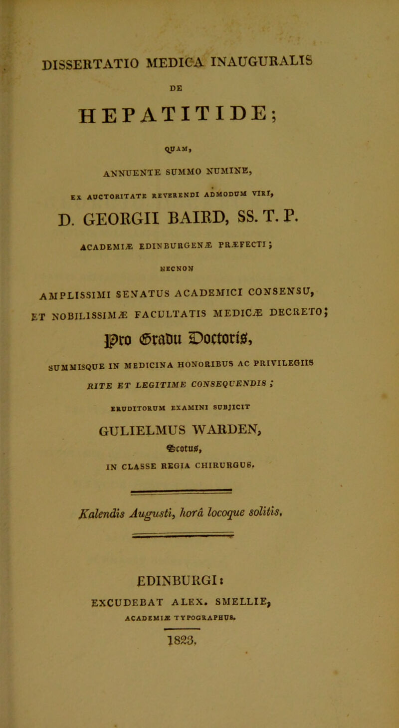 DE HEPATITIDE; QUAM, annuente summo numine, EX AUCTORITATE REVERENDI ADMODUM VIRI, D. GEOKGII BAIED, SS. T. P. ACADEMI.® EDINBURGEN® PR®FECTI ; NEC NON AMPLISSIMI SENATUS ACADEMICI CONSENSU, ET NOBILISSIMAS FACULTATIS MEDlCiE DECRETO} pro ©ratiu Doctorte, SUMMISQUE IN MEDICINA HONORIBUS AC PRIVILEGIIS RITE ET LEGITIME CONSEQUENDIS ; ERUDITORUM EXAMINI SUBJICIT GULIELMUS WARDEN, fecotuu, IN CLASSE REGIA CHIRURGUS. Kalendis Augusti, hora locoque solitis. EDINBURGI: EXCUDEBAT ALEX. SMELLIE, ACADEMIA TYPOGRAPHU8. 1823.