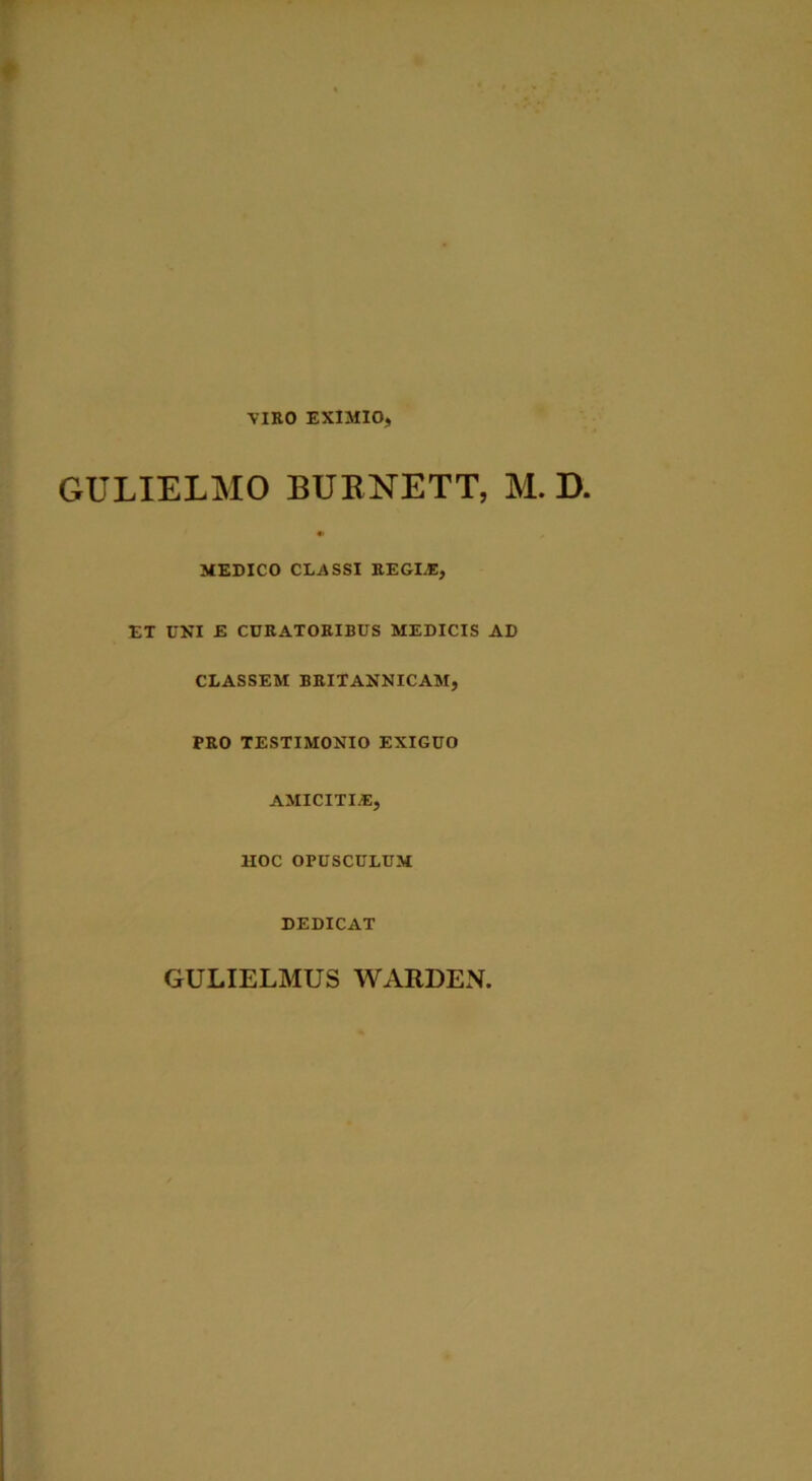 VIRO EXIMIO, GULIELMO BUBNETT, M. D. MEDICO CLASSI REGI.®, ET UNI E CURATORIBUS MEDICIS AD CLASSEM BRITANNICAM, PRO TESTIMONIO EXIGUO AMICITIAS, HOC OPUSCULUM DEDICAT GULIELMUS WARDEN.