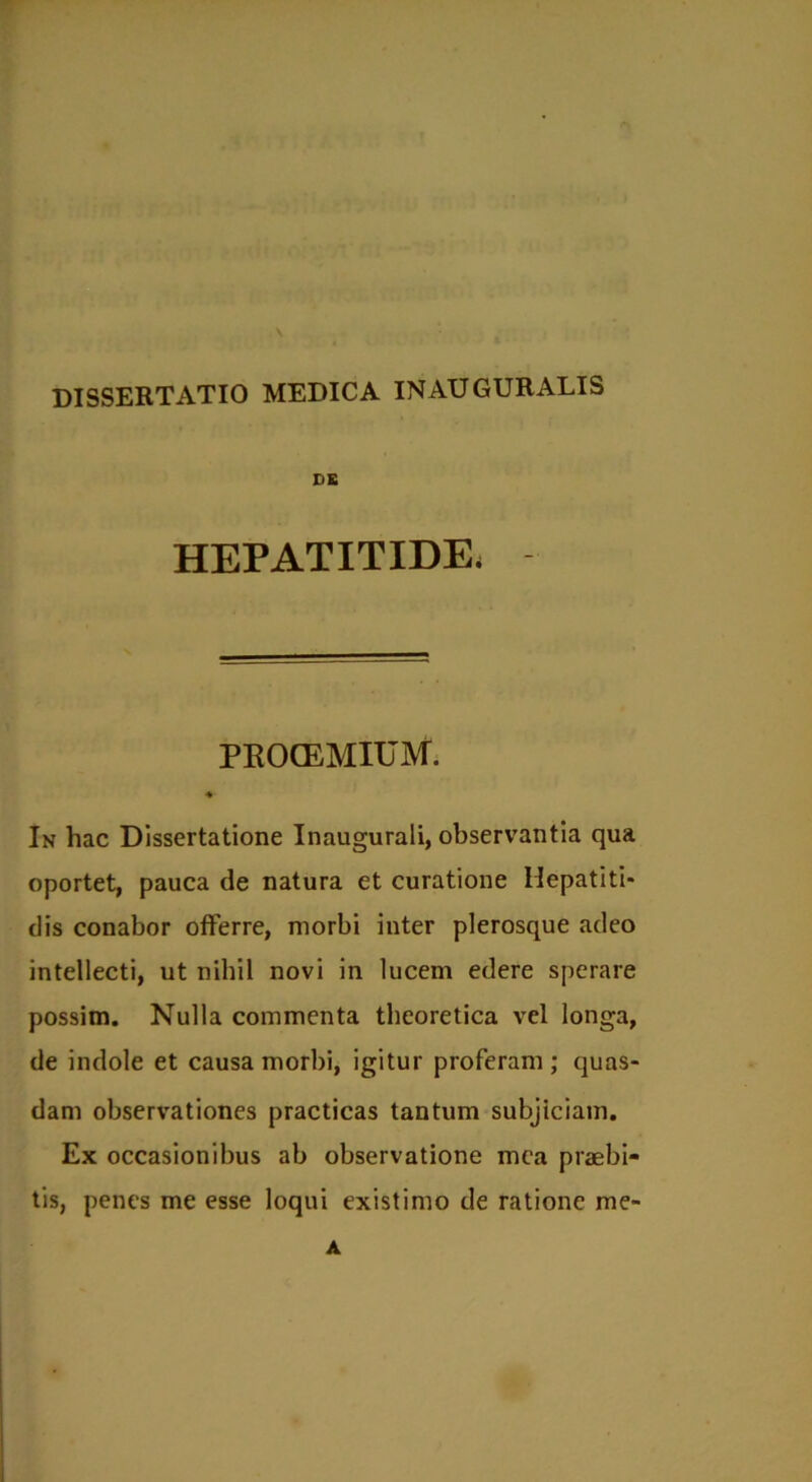 \ DISSERTATIO MEDICA INAUGURALIS DE HEPATITIDE, PROOEMIUM. ♦ In hac Dissertatione Inaugurali, observantia qua oportet, pauca de natura et curatione Hepatiti- dis conabor offerre, morbi inter plerosque adeo intellecti, ut nihil novi in lucem edere sperare possim. Nulla commenta theoretica vel longa, de indole et causa morbi, igitur proferam ; quas- dam observationes practicas tantum subjiciam. Ex occasionibus ab observatione mea praebi- tis, penes me esse loqui existimo de ratione me- A
