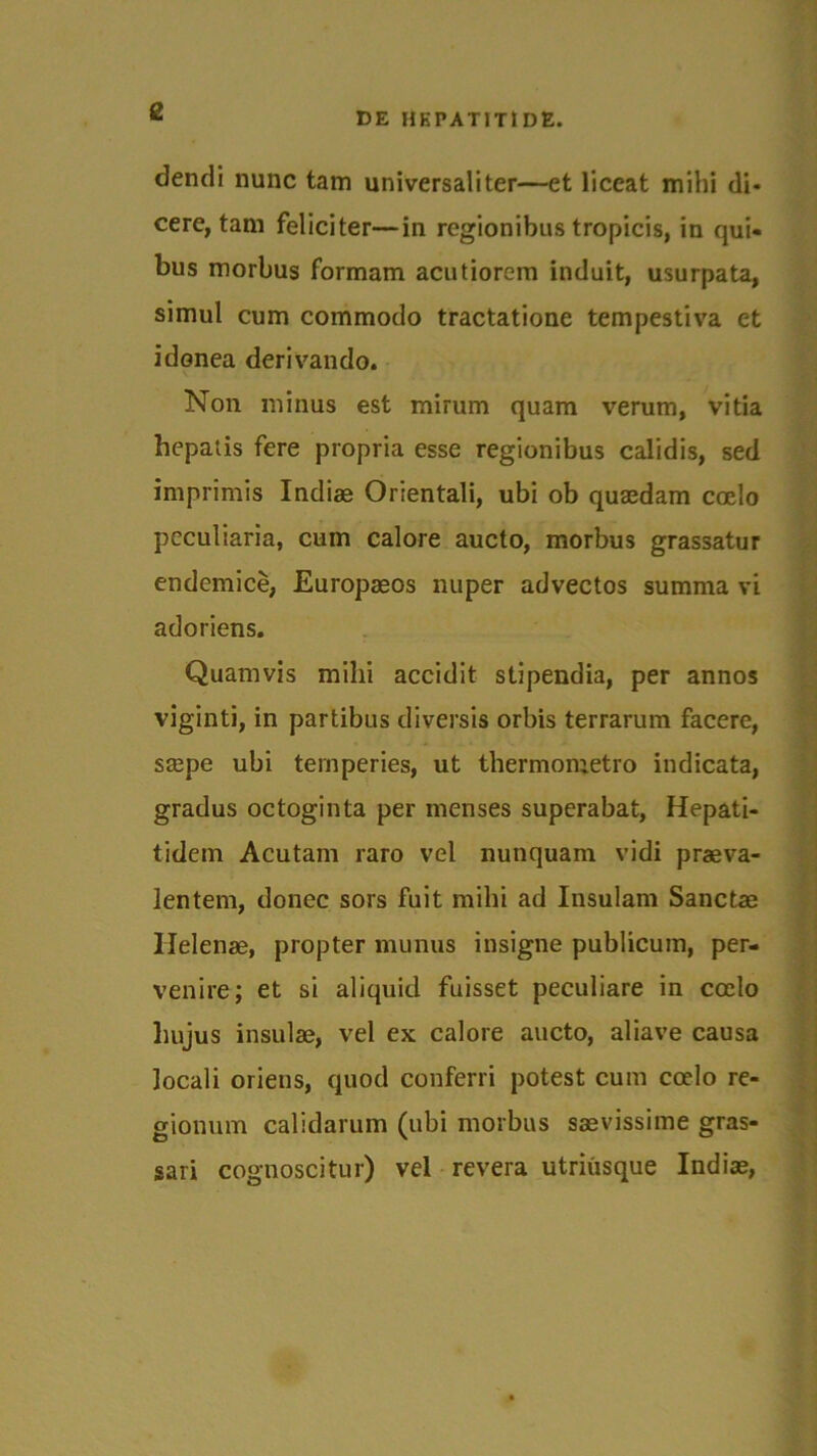 £ dendi nunc tam universaliter—et liceat mihi di- cere, tam feliciter—in regionibus tropicis, in qui- bus morbus formam acutiorem induit, usurpata, simul cum commodo tractatione tempestiva et idonea derivando. Non minus est mirum quam verum, vitia hepatis fere propria esse regionibus calidis, sed imprimis Indiae Orientali, ubi ob quaedam coelo peculiaria, cum calore aucto, morbus grassatur endemice, Europaeos nuper advectos summa vi adoriens. Quamvis milii accidit stipendia, per annos viginti, in partibus diversis orbis terrarum facere, saepe ubi temperies, ut tliermometro indicata, gradus octoginta per menses superabat, Hepati- tidem Acutam raro vel nunquam vidi praeva- lentem, donec sors fuit mihi ad Insulam Sanctae Helenae, propter munus insigne publicum, per- venire; et si aliquid fuisset peculiare in cocio hujus insulae, vel ex calore aucto, aliave causa locali oriens, quod conferri potest cum coelo re- gionum calidarum (ubi morbus saevissime gras- sari cognoscitur) vel revera utriusque Indiae,