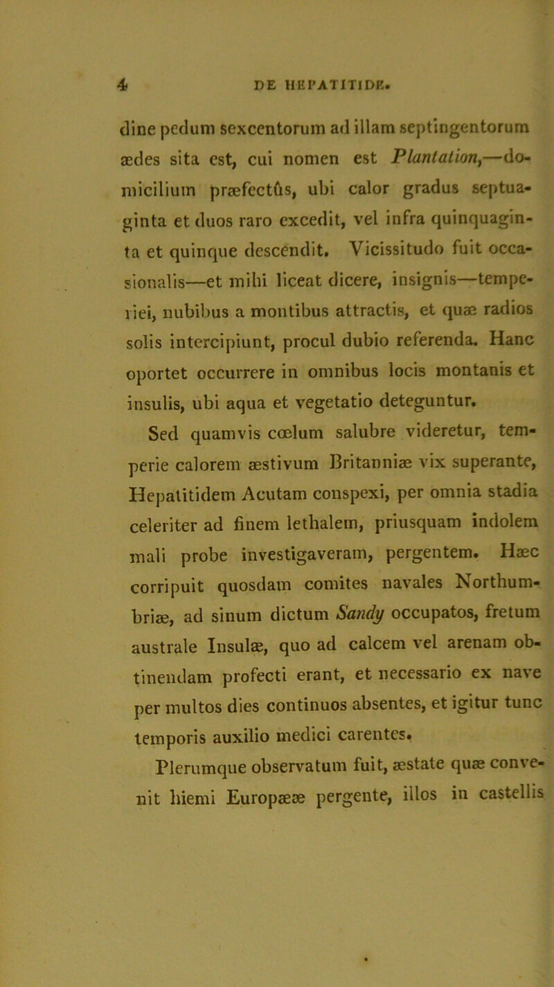 dine pedum sexcentorum ad illam septingentorum aedes sita est, cui nomen est Planlation,—do- micilium praefectas, ubi calor gradus septua- ginta et duos raro excedit, vel infra quinquagin- ta et quinque descendit. Vicissitudo fuit occa- sionalis—et mihi liceat dicere, insignis—tempe- riei, nubibus a montibus attractis, et quae radios solis intercipiunt, procul dubio referenda. Hanc oportet occurrere in omnibus locis montanis et insulis, ubi aqua et vegetatio deteguntur. Sed quamvis coelum salubre videretur, tem- perie calorem aestivum Britanniae vix superante, Hepatitidem Acutam conspexi, per omnia stadia celeriter ad finem lethalem, priusquam indolem mali probe investigaveram, pergentem. Haec corripuit quosdam comites navales ISiorthum- briae, ad sinum dictum Sandy occupatos, fretum australe Insulae, quo ad calcem vel arenam ob- tinendam profecti erant, et necessario ex nave per multos dies continuos absentes, et igitur tunc temporis auxilio medici carentes. Plerumque observatum fuit, aestate quae con\ e- nit hiemi Europaeae pergente, illos in castellis