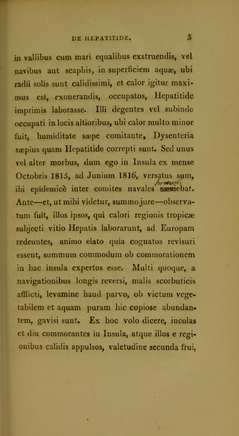 in vallibus cum mari equalibus exstruendis, vel navibus aut scapliis, in superficiem aquae, ubi radii solis sunt calidissimi, et calor igitur maxi- mus est, exonerandis, occupatos, Hepatitide imprimis laborasse. Illi degentes vel subinde occupati in locis altioribus, ubi calor multo minor fuit, liumiditate saepe comitante. Dysenteria saepius quam Hepatitide correpti sunt. Sed unus vel alter morbus, dum ego in Insula ex mense Octobris 1815, ad Junium 1816, versatus sum, ibi epidemice inter comites navales sasaebat. Ante—et, ut mihi videtur, summo jure—observa- tum fuit, illos ipsos, qui calori regionis tropicae subjecti vitio Hepatis laborarunt, ad Europam redeuntes, animo elato quia cognatos revisuri essent, summum commodum ob commorationem in hac insula expertos esse. Multi quoque, a navigationibus longis reversi, malis scorbuticis afflicti, levamine haud parvo, ob victum vege- tabilem et aquam puram hic copiose abundan- tem, gavisi sunt. Ex hoc volo dicere, incolas et diu commorantes in Insula, atque illos e regi- onibus calidis appulsos, valetudine secunda frui,