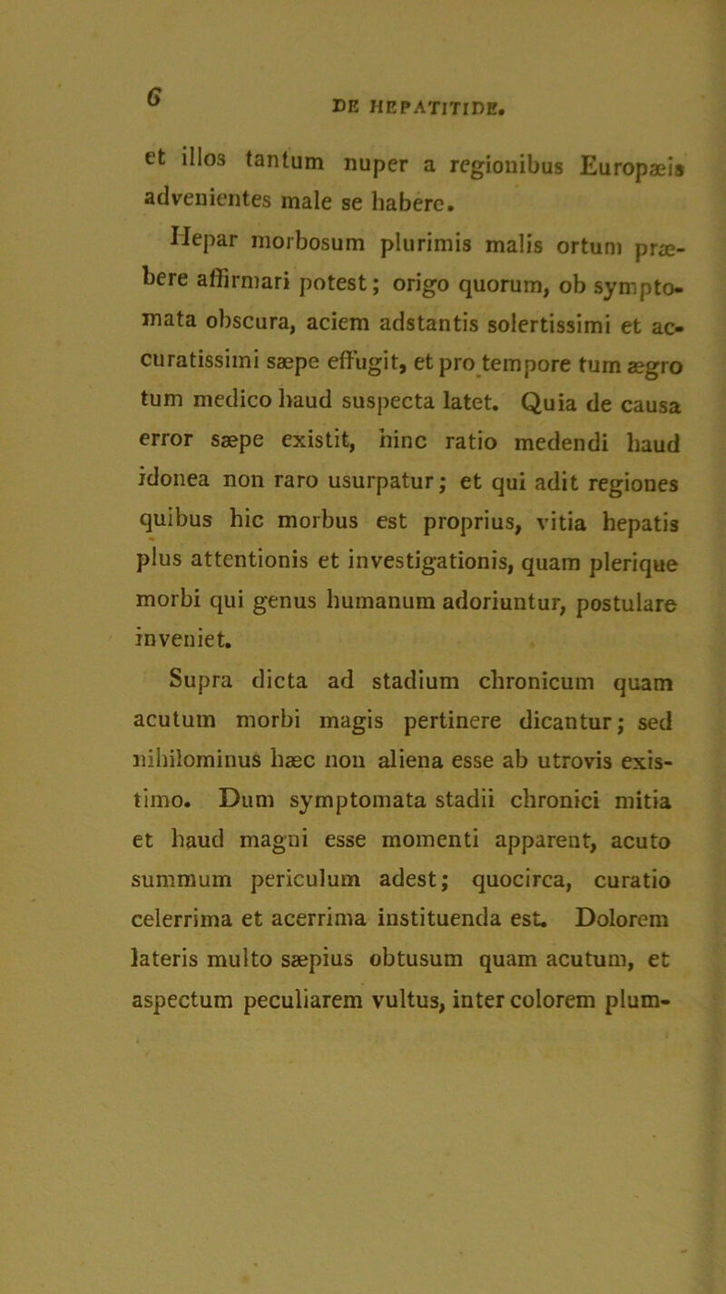 DE HEPATITIDE. et illos tantum nuper a regionibus Europaeis advenientes male se habere. Hepar morbosum plurimis malis ortum prae- bere affirmari potest; origo quorum, ob sympto- mata obscura, aciem adstantis solertissimi et ac- curatissimi saepe effugit, et pro tempore tum aegro tum medico haud suspecta latet. Quia de causa error saepe existit, hinc ratio medendi haud idonea non raro usurpatur; et qui adit regiones quibus hic morbus est proprius, vitia hepatis plus attentionis et investigationis, quam plerique morbi qui genus humanum adoriuntur, postulare inveniet. Supra dicta ad stadium chronicum quam acutum morbi magis pertinere dicantur; sed nihilominus haec non aliena esse ab utrovis exis- timo. Dum symptomata stadii chronici mitia et haud magni esse momenti apparent, acuto summum periculum adest; quocirca, curatio celerrima et acerrima instituenda est. Dolorem lateris multo saepius obtusum quam acutum, et aspectum peculiarem vultus, inter colorem pium-