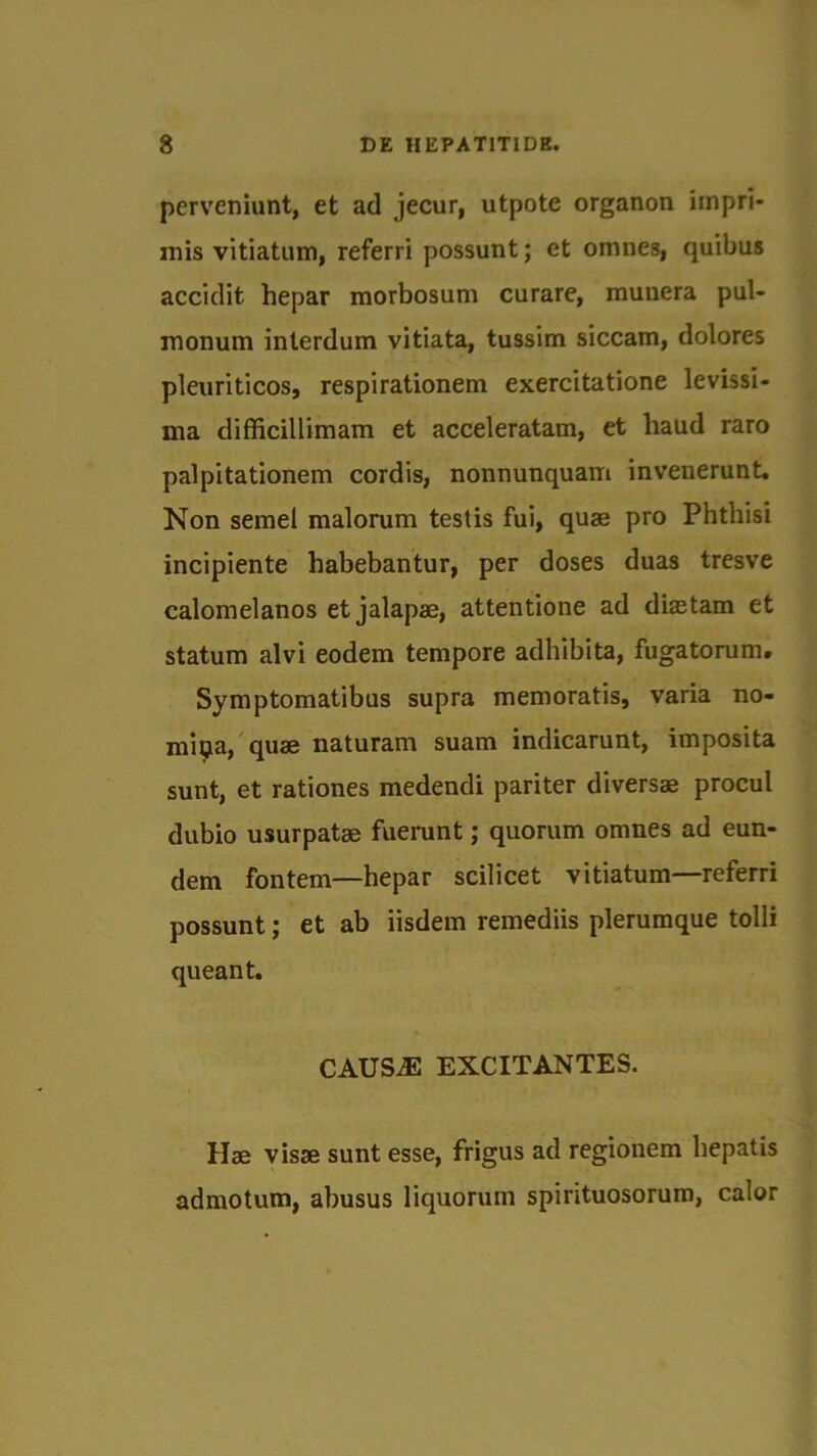 perveniunt, et ad jecur, utpote organon impri- mis vitiatum, referri possunt; et omnes, quibus accidit hepar morbosum curare, munera pul- monum interdum vitiata, tussim siccam, dolores pleuriticos, respirationem exercitatione levissi- ma difficillimam et acceleratam, et haud raro palpitationem cordis, nonnunquam invenerunt. Non semel malorum testis fui, quae pro Phthisi incipiente habebantur, per doses duas tresve calomelanos et jalapae, attentione ad distam et statum alvi eodem tempore adhibita, fugatorum. Symptomatibus supra memoratis, varia no- mina, quae naturam suam indicarunt, imposita sunt, et rationes medendi pariter diversae procul dubio usurpatae fuerunt; quorum omnes ad eun- dem fontem—hepar scilicet vitiatum—referri possunt; et ab iisdem remediis plerumque tolli queant. CAUSiE EXCITANTES. Hae visae sunt esse, frigus ad regionem hepatis admotum, abusus liquorum spirituosorum, calor