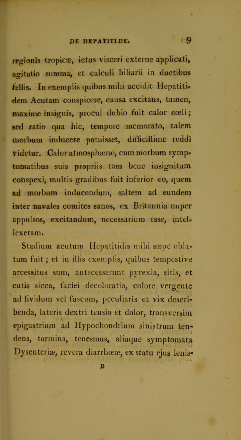 regionis tropica?, ictas visceri externe applicati, agitatio summa, et calculi biliarii in ductibus fellis. In exemplis quibus mihi accidit Ilepatiti- dem Acutam conspicere, causa excitans, tamen, maxime insignis, procul dubio fuit calor coeli; sed ratio qua hic, tempore memorato, talem morbum inducere potuisset, difficillime reddi videtur. Calor atmosphaerae, cum morbum symp- tomatibus suis propriis, tam bene insignitum conspexi, multis gradibus fuit inferior eo, quem ad morbum inducendum, saltem ad eundem inter navales comites sanos, ex Britannia nuper appulsos, excitandum, necessarium esse, intelr lexeram. Stadium acutum Hepatitidis mihi seepe obla- tum fuit; et in illis exemplis, quibus tempestive arcessitus sum, antecesserunt pyrexia, sitis, et cutis sicca, faciei decoloratio, colore vergente ad lividum vel fuscum, peculiaris et vix descri- benda, lateris dextri tensio et dolor, transversim \ • epigastrium ad Hypochondrium sinistrum ten- / dens, tormina, tenesmus, aliaque symptomata • > Dysenteriae, revera diarrhoeae, ex statu ejus lenis*