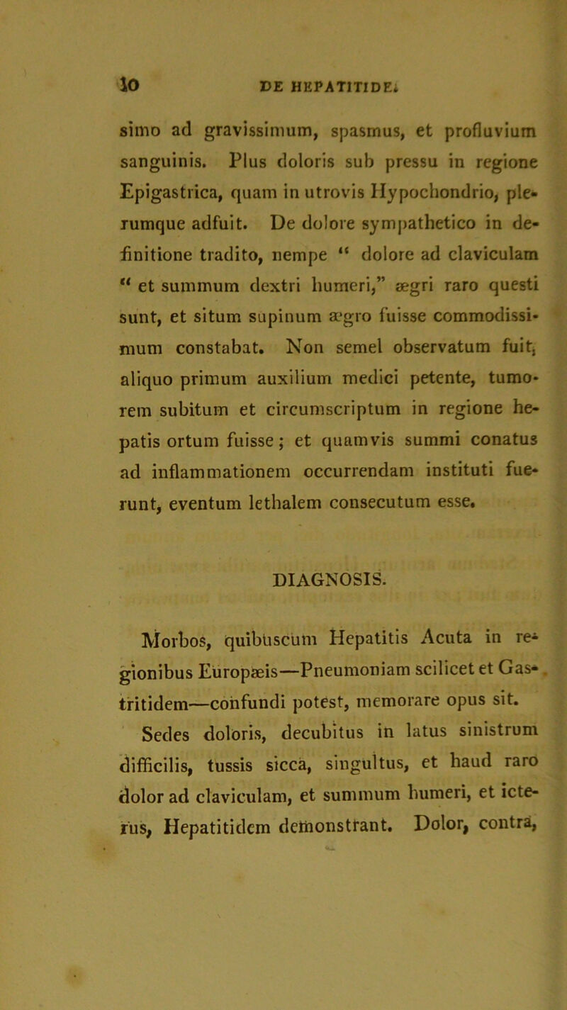 simo ad gravissimum, spasmus, et profluvium sanguinis. Plus doloris sub pressu in regione Epigastrica, quam in utrovis Hypochondrio, ple- rumque adfuit. De dolore sympathetico in de- finitione tradito, nempe “ dolore ad claviculam u et summum dextri humeri,” aegri raro questi sunt, et situm supinum aegro fuisse commodissi- mum constabat. Non semel observatum fuit, aliquo primum auxilium medici petente, tumo- rem subitum et circumscriptum in regione he- patis ortum fuisse; et quamvis summi conatus ad inflammationem occurrendam instituti fue- runt, eventum lethalem consecutum esse. DIAGNOSIS. Morbos, quibuscum Hepatitis Acuta in re^- gionibus Europaeis—Pneumoniam scilicet et Gas* . tritidem—confundi potest, memorare opus sit. Sedes doloris, decubitus in latus sinistrum difficilis, tussis sicca, singultus, et haud raro dolor ad claviculam, et summum humeri, et icte- rus, Hepatitidcm deihonsttant. Dolor, contra,
