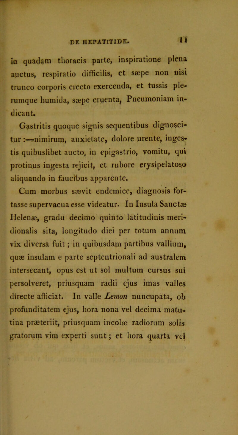 n in quadam thoracis parte, inspiratione plena auctus, respiratio difficilis, et saepe non nisi trunco corporis erecto exercenda, et tussis ple- rumque humida, Scepe cruenta, Pneumoniam in- dicant. Gastritis quoque signis sequentibus dignosci- tur nimirum, anxietate, dolore urente, inges- tis quibuslibet aucto, in epigastrio, vomitu, qui protinus ingesta rejicit, et rubore erysipelatoso aliquando in faucibus apparente. Cum morbus saevit endemice, diagnosis for- tasse supervacua esse videatur. In Insula Sanctae Helenae, gradu decimo quinto latitudinis meri- dionalis sita, longitudo diei per totum annum vix diversa fuit; in quibusdam partibus vallium, quas insulam e parte septentrionali ad australem intersecant, opus est ut sol multum cursus sui persolveret, priusquam radii ejus imas valles directe afficiat. In valle Lemon nuncupata, ob profunditatem ejus, hora nona vel decima matu- tina praeteriit, priusquam incolae radiorum solis gratorum vim experti sunt; et hora quarta vel
