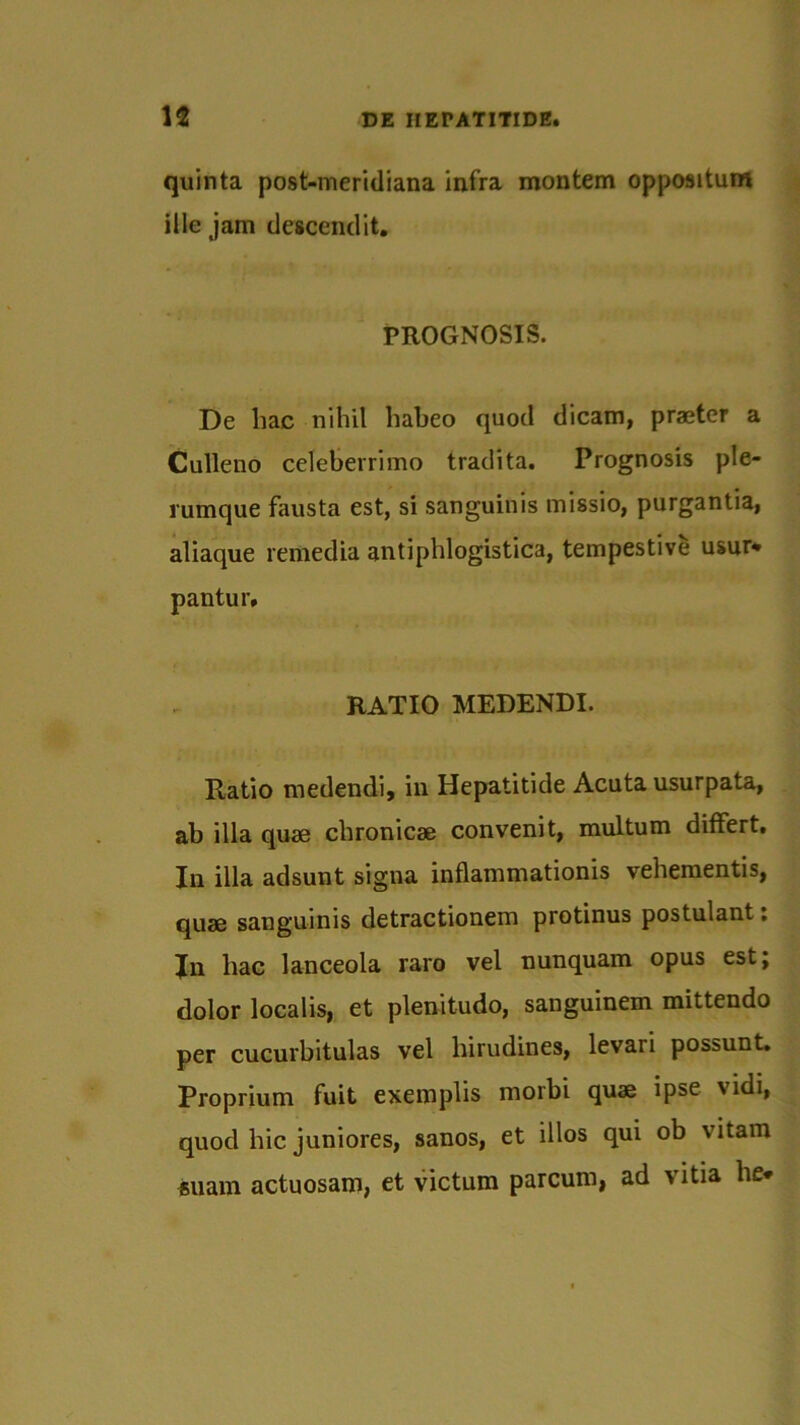 quinta post-meridiana infra montem oppositum ille jam descendit. PROGNOSIS. De liac nihil habeo quod dicam, praeter a Culleno celeberrimo tradita. Prognosis ple- rumque fausta est, si sanguinis missio, purgantia, aliaque remedia antiphlogistica, tempestive usur* pantur. RATIO MEDENDI. Ratio medendi, in Hepatitide Acuta usurpata, ab illa quae chronicae convenit, multum differt. In illa adsunt signa inflammationis vehementis, quae sanguinis detractionem protinus postulant: In hac lanceola raro vel nunquam opus est; dolor localis, et plenitudo, sanguinem mittendo per cucurbitulas vel hirudines, levari possunt. Proprium fuit exemplis morbi quae ipse vidi, quod hic juniores, sanos, et illos qui ob vitam *uam actuosam, et victum parcum, ad vitia he*