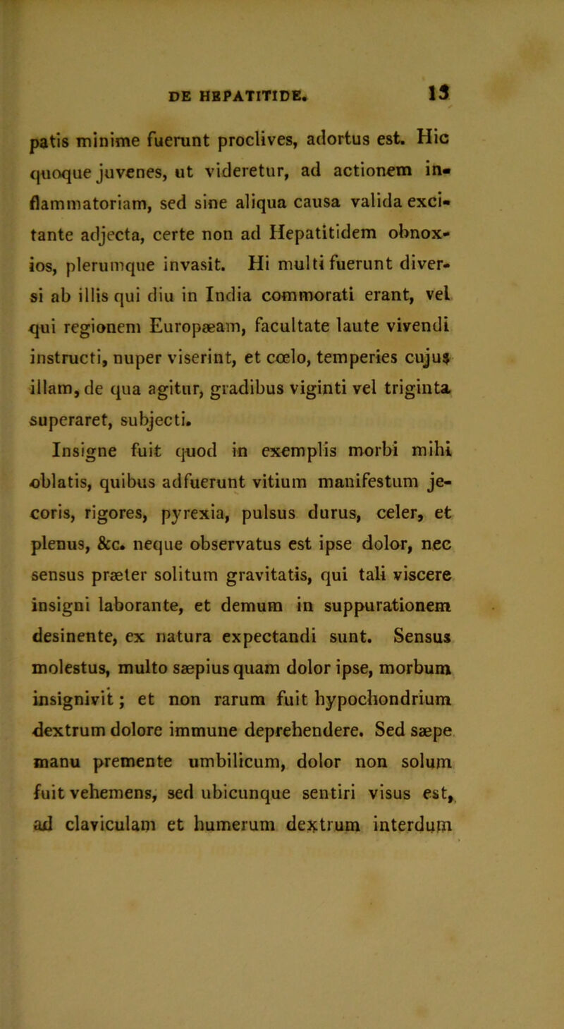 patis minime fuerunt proclives, adortus est. Hic quoque juvenes, ut videretur, ad actionem in- flammatoriam, sed sine aliqua causa valida exci- tante adjecta, certe non ad Hepatitidem obnox- ios, plerumque invasit. Hi multi fuerunt diver- si ab illis qui diu in India commorati erant, vel qui regionem Europaeam, facultate laute vivendi instructi, nuper viserint, et coelo, temperies cujus illam, de qua agitur, gradibus viginti vel triginta superaret, subjecti. Insigne fuit quod in exemplis morbi mihi oblatis, quibus adfuerunt vitium manifestum je- coris, rigores, pyrexia, pulsus durus, celer, et plenu9, &c. neque observatus est ipse dolor, nec sensus praeter solitum gravitatis, qui tali viscere insigni laborante, et demum in suppurationem desinente, ex natura expectandi sunt. Sensus molestus, multo saepius quam dolor ipse, morbum insignivit; et non rarum fuit hypochondrium dextrum dolore immune deprehendere. Sed saepe manu premente umbilicum, dolor non solum fuit vehemens, sed ubicunque sentiri visus est, ad claviculam et humerum dextrum interdum