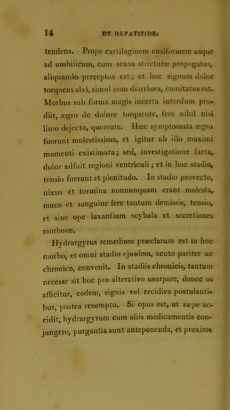 tendens. Prope carlilaginem ensiformern usque ad umbilicum, cum sensu stricturae propagatus, aliquando perceptus est; et hoc signum dolor torquens alvi, simul cum diarrhoea, comitatus est. Morbus sub forma magis incerta interdum pro- diit, mgro de dolore torquente, fere nihil nisi limo dejecto, querente. Hasc symptomata asgro fuerunt molestissima, et igitur ab illo maximi momenti existimata; sed, investigatione facta, dolor adfuit regioni ventriculi; et in hoc stadio, tensio fuerunt et plenitudo. In stadio provecto, nixus et tormina nonnunquam erant molesta, muco et sanguine fere tantum demissis, tensio, et sine ope laxantium scybala et secretiones morbosas. Hydrargyrus remedium praeclarum est in hoc morbo, et omni stadio ejusdem, acuto pariter ac chronico, convenit. In stadiis chronicis, tantum necesse sit hoc pro alterativo usurpare, donec os afficitur, eodem, signis vel recidiva postulanti- bus, postea resumpto., Si opus est, ut saepe ac- cidit, hydrargyrum cum aliis medicamentis con- jungere, purgantia sunt anteponenda, et proxime