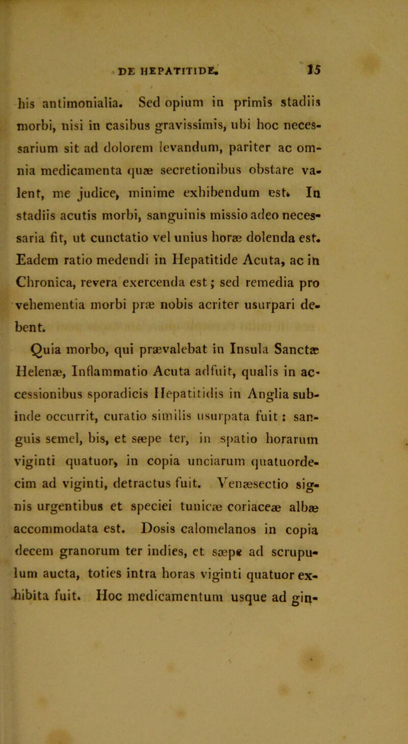 his antimonialia. Sccl opium in primis stadiis morbi, nisi in casibus gravissimis, ubi hoc neces- sarium sit ad dolorem levandum, pariter ac om- nia medicamenta quae secretionibus obstare va- lent, me judice* minime exhibendum est* In stadiis acutis morbi, sanguinis missio adeo neces- saria fit, ut cunctatio vel unius horae dolenda est. Eadem ratio medendi in Hepatitide Acuta, ac in Chronica, revera exercenda est; sed remedia pro vehementia morbi prae nobis acriter usurpari de- bent. Quia morbo, qui praevalebat in Insula Sanctas Helenae, Inflammatio Acuta adfuit, qualis in ac- cessionibus sporadicis Hepatitidis in Anglia sub- inde occurrit, curatio similis usurpata fuit; san- guis semel, bis, et saepe ter, in spatio horarum viginti quatuor, in copia unciarum quatuorde- cim ad viginti, detractus fuit. Venaesectio sig- nis urgentibus et speciei tunicae coriaceae albae accommodata est. Dosis calomelanos in copia decem granorum ter indies, et saep* ad scrupu- lum aucta, toties intra horas viginti quatuor ex- hibita fuit. Hoc medicamentum usque ad gin-