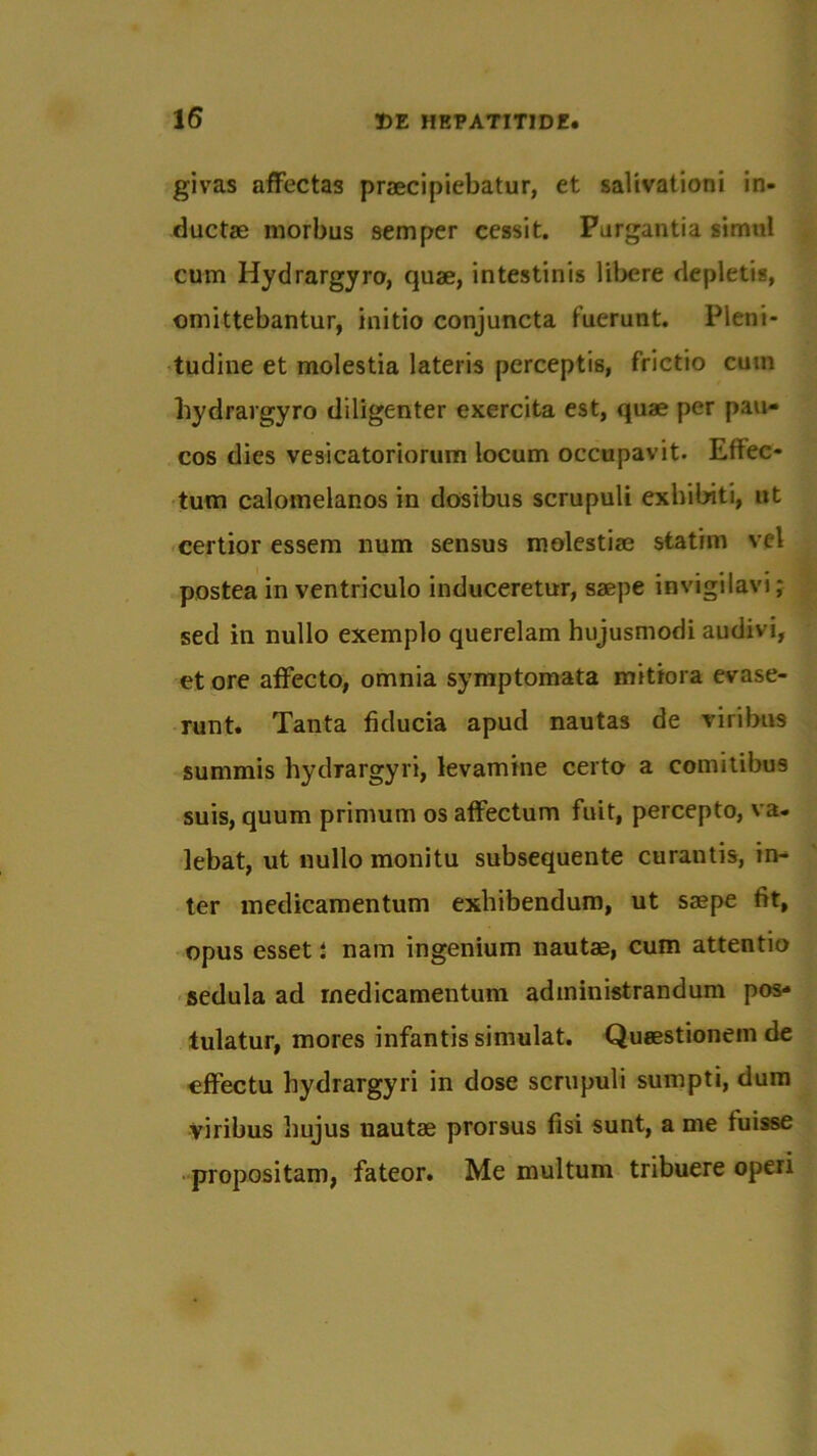 givas affectas praecipiebatur, et salivationi in- ductae morbus semper cessit. Purgantia simul cum Iiydrargyro, quae, intestinis libere depletis, omittebantur, initio conjuncta fuerunt. Pleni- tudine et molestia lateris perceptis, frictio cum Iiydrargyro diligenter exercita est, quae per pau- cos dies vesicatoriorum locum occupavit. Effec- tum calomelanos in dosibus scrupuli exhibiti, ut certior essem num sensus molestiae statim vel postea in ventriculo induceretur, saepe invigilavi; sed in nullo exemplo querelam hujusmodi audivi, et ore affecto, omnia symptomata mitiora evase- runt. Tanta fiducia apud nautas de viribus summis hydrargyri, levamine certo a comitibus suis, quum primum os affectum fuit, percepto, va- lebat, ut nullo monitu subsequente curantis, in- ter medicamentum exhibendum, ut saepe fit, opus esset i nam ingenium nautae, cum attentio sedula ad medicamentum administrandum pos- tulatur, mores infantis simulat. Quaestionem de effectu hydrargyri in dose scrupuli sumpti, dum viribus hujus uautae prorsus fisi sunt, a me fuisse propositam, fateor. Me multum tribuere operi
