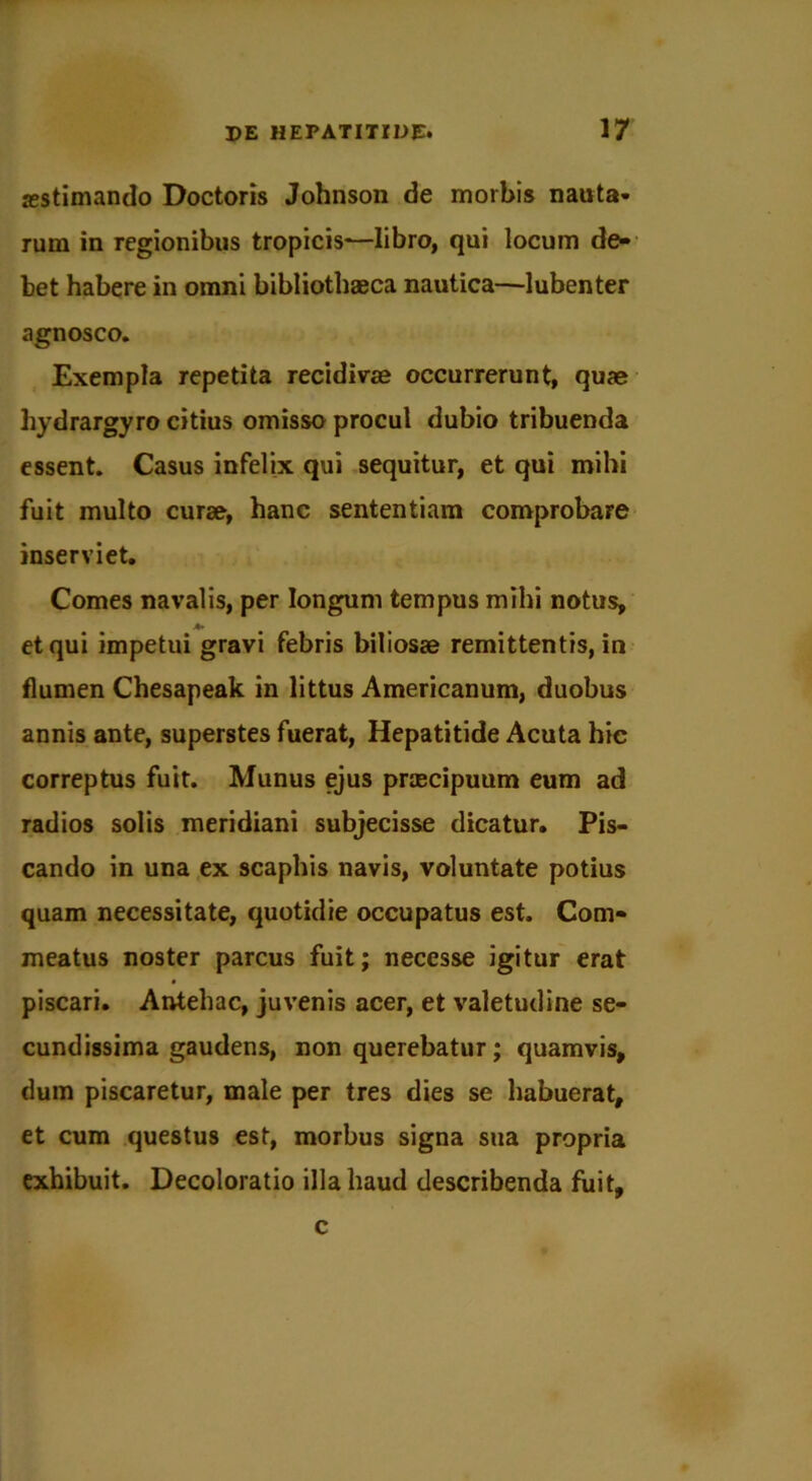 aestimando Doctoris Johnson de morbis nauta- rum in regionibus tropicis—libro, qui locum de- bet habere in omni bibliothaeca nautica—lubenter agnosco. Exempla repetita recidivae occurrerunt, quae hydrargyro citius omisso procul dubio tribuenda essent. Casus infelix qui sequitur, et qui mihi fuit multo curse, hanc sententiam comprobare inserviet. Comes navalis, per longum tempus mihi notus, et qui impetui gravi febris biliosae remittentis, in flumen Chesapeak in littus Americanum, duobus annis ante, superstes fuerat, Hepatitide Acuta hic correptus fuit. Munus ejus praecipuum eum ad radios solis meridiani subjecisse dicatur. Pis- cando in una ex scaphis navis, voluntate potius quam necessitate, quotidie occupatus est. Com- meatus noster parcus fuit; necesse igitur erat piscari. Antehac, juvenis acer, et valetudine se- cundissima gaudens, non querebatur; quamvis, dum piscaretur, male per tres dies se habuerat, et cum questus est, morbus signa sua propria exhibuit. Decoloratio illa haud describenda fuit, c